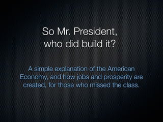 So Mr. President,
       who did build it?

   A simple explanation of the American
Economy, and how jobs and prosperity are
 created, for those who missed the class.
 