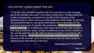 17 So this I say, and affirm together with the Lord, that you walk no longer
just as the Gentiles also walk, in the futility of their mind, 18 being darkened
in their understanding, excluded from the life of God because of the
ignorance that is in them, because of the hardness of their heart; 19 and they,
having become callous, have given themselves over to sensuality for the
practice of every kind of impurity with greediness. 20 But you did not learn
Christ in this way, 21 if indeed you have heard Him and have been taught in
Him, just as truth is in Jesus, 22 that, in reference to your former manner of
life, you lay aside the old self, which is being corrupted in accordance with
the lusts of deceit, 23 and that you be renewed in the spirit of your mind, 24
and put on the new self, which in the likeness of God has been created in
righteousness and holiness of the truth.
- Ephesians 4:17-24 NASB
YOU DID NOT LEARN CHRIST THIS WAY
Slide 2 of 12
 
