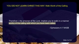 Therefore I, the prisoner of the Lord, implore you to walk in a manner
worthy of the calling with which you have been called.
- Ephesians 4:1 NASB
YOU DID NOT LEARN CHRIST THIS WAY: Walk Worth of the Calling
Slide 3 of 12
 