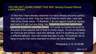 12 Not that I have already obtained it or have already become perfect,
but I press on so that I may lay hold of that for which also I was laid
hold of by Christ Jesus. 13 Brethren, I do not regard myself as having
laid hold of it yet; but one thing I do: forgetting what lies behind and
reaching forward to what lies ahead, 14 I press on toward the goal for
the prize of the upward call of God in Christ Jesus. 15 Let us therefore,
as many as are perfect, have this attitude; and if in anything you have
a different attitude, God will reveal that also to you; 16 however, let us
keep living by that same standard to which we have attained.
- Philippians 3:12-16 NASB
YOU DID NOT LEARN CHRIST THIS WAY: Moving Forward Without
Looking Behind
Slide 5 of 12
 