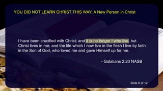 I have been crucified with Christ; and it is no longer I who live, but
Christ lives in me; and the life which I now live in the flesh I live by faith
in the Son of God, who loved me and gave Himself up for me.
- Galatians 2:20 NASB
YOU DID NOT LEARN CHRIST THIS WAY: A New Person in Christ
Slide 6 of 12
 