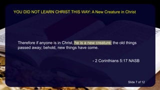 Therefore if anyone is in Christ, he is a new creature; the old things
passed away; behold, new things have come.
- 2 Corinthians 5:17 NASB
YOU DID NOT LEARN CHRIST THIS WAY: A New Creature in Christ
Slide 7 of 12
 