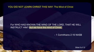 For WHO HAS KNOWN THE MIND OF THE LORD, THAT HE WILL
INSTRUCT HIM? But we have the mind of Christ.
- 1 Corinthians 2:16 NASB
YOU DID NOT LEARN CHRIST THIS WAY: The Mind of Christ
Slide 8 of 12
 