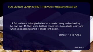 14 But each one is tempted when he is carried away and enticed by
his own lust. 15 Then when lust has conceived, it gives birth to sin; and
when sin is accomplished, it brings forth death.
- James 1:14-15 NASB
YOU DID NOT LEARN CHRIST THIS WAY: Progressiveness of Sin
Slide 9 of 12
 