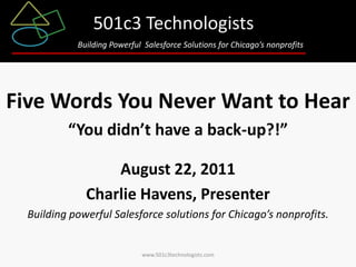 501c3 Technologists
            Building Powerful Salesforce Solutions for Chicago’s nonprofits




Five Words You Never Want to Hear
          “You didn’t have a back-up?!”

                  August 22, 2011
              Charlie Havens, Presenter
  Building powerful Salesforce solutions for Chicago’s nonprofits.


                             www.501c3technologists.com
 