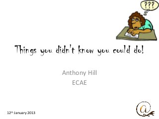 Things you didn't know you could do!
                    Anthony Hill
                       ECAE



12th January 2013
 
