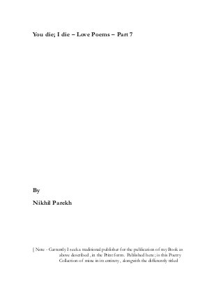 You die; I die – Love Poems – Part 7
By
Nikhil Parekh
[ Note - Currently I seek a traditional publisher for the publication of my Book as
above described , in the Print form . Published here ; is this Poetry
Collection of mine in its entirety , alongwith the differently titled
 
