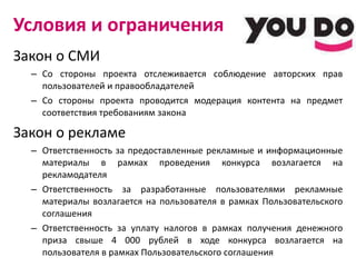 Условия и ограничения Закон о СМИ Со стороны проекта отслеживается соблюдение авторских прав пользователей и правообладателей Со стороны проекта проводится модерация контента на предмет соответствия требованиям закона Закон о рекламе Ответственность за предоставленные рекламные и информационные материалы в рамках проведения конкурса возлагается на рекламодателя Ответственность за разработанные пользователями рекламные материалы возлагается на пользователя в рамках Пользовательского соглашения Ответственность за уплату налогов в рамках получения денежного приза свыше 4 000 рублей в ходе конкурса возлагается на пользователя в рамках Пользовательского соглашения 
