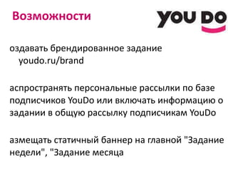 Возможности Создавать брендированное задание   youdo.ru/brand Распространять персональные рассылки по базе подписчиков  YouDo  или включать информацию о задании в общую рассылку подписчикам  YouDo Размещать статичный баннер на главной "Задание недели", "Задание месяца Иметь приоритетное положение своего задания в списке Заданий 