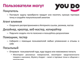 Пользователи могут Покупатель Поставьте задачу приобрести продукт или посетить нужную торговую точку и создайте покупательский ажиотаж Агент влияния Озадачьте распространением в Интернете ссылок, роликов, постов Дизайнер, креатор, веб-мастер, копирайтер Поручите создать что-то полезное и пользуйтесь результатами Помощник, тестер Соберите с помощью пользователей любые упоминания и отзывы о себе Посыльный Отправьте  пользователей туда, куда трудно или невозможно попасть Мониторинг рекламных поверхностей, мониторинг представленности товаров в магазине,  Mystery shopper  – визит в торговые точки и общение с продавцами 