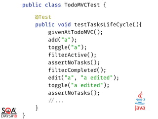 public class TodoMVCTest { 
 
@Test 
public void testTasksLifeCycle(){ 
givenAtTodoMVC(); 
add("a"); 
toggle("a"); 
filterActive(); 
assertNoTasks(); 
filterCompleted(); 
edit("a", "a edited"); 
toggle("a edited"); 
assertNoTasks(); 
//... 
} 
}
 