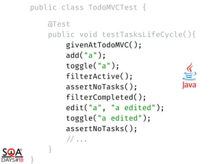 public class TodoMVCTest { 
 
@Test 
public void testTasksLifeCycle(){ 
givenAtTodoMVC(); 
add("a"); 
toggle("a"); 
filterActive(); 
assertNoTasks(); 
filterCompleted(); 
edit("a", "a edited"); 
toggle("a edited"); 
assertNoTasks(); 
//... 
} 
}
 