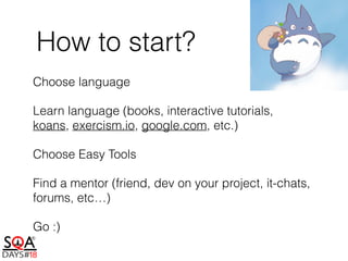 How to start?
Choose language
Learn language (books, interactive tutorials,
koans, exercism.io, google.com, etc.)
Choose Easy Tools
Find a mentor (friend, dev on your project, it-chats,
forums, etc…)
Go :)
 