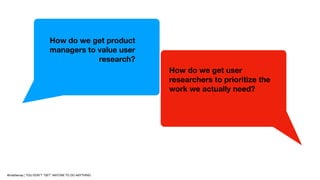 How do we get product
managers to value user
research?
How do we get user
researchers to prioritize the
work we actually n...