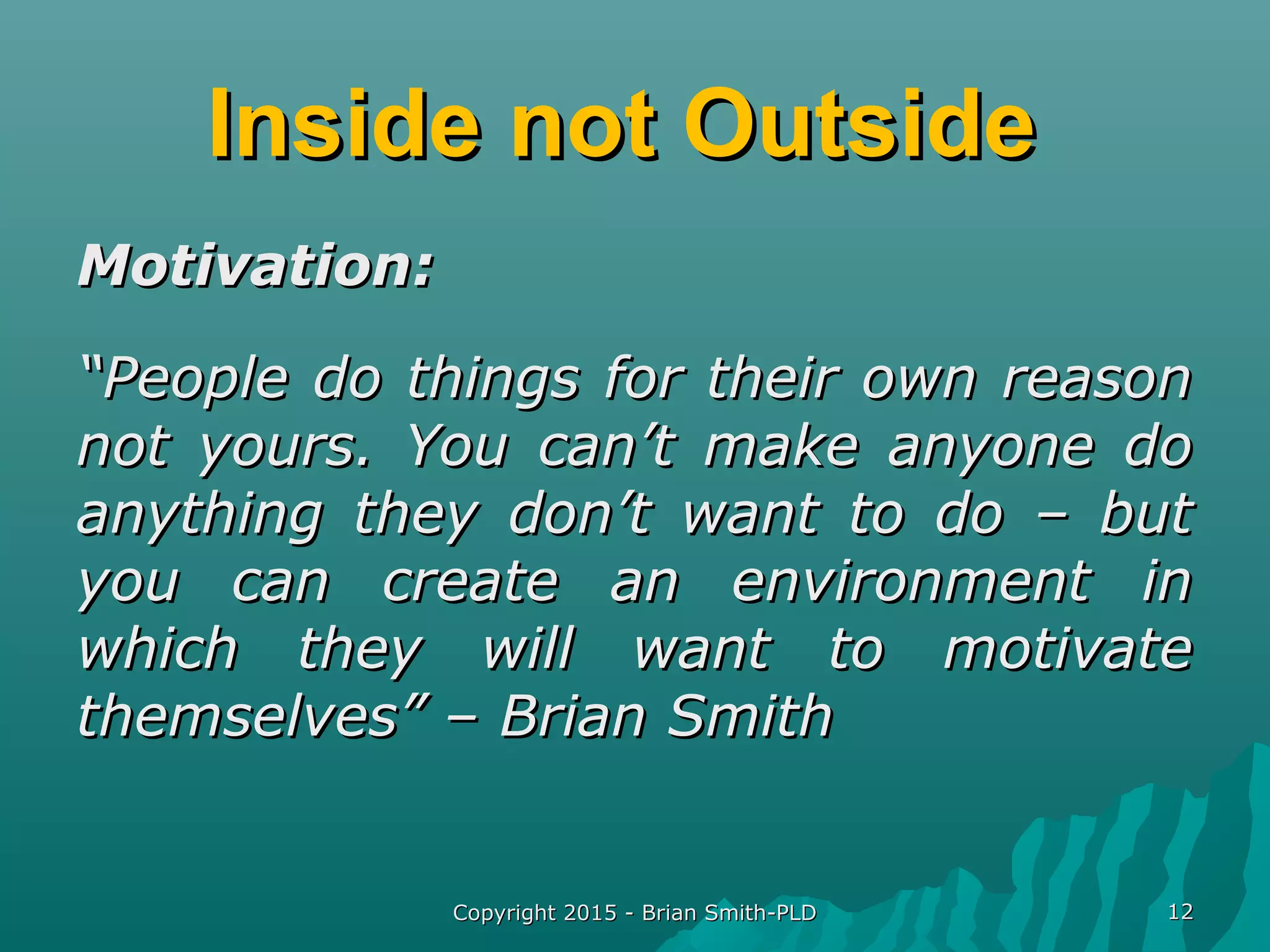 Inside not OutsideInside not Outside
Motivation:Motivation:
““People do things for their own reasonPeople do things for their own reason
not yours. You can’t make anyone donot yours. You can’t make anyone do
anything they don’t want to do – butanything they don’t want to do – but
you can create an environment inyou can create an environment in
which they will want to motivatewhich they will want to motivate
themselves” – Brian Smiththemselves” – Brian Smith
Copyright 2015 - Brian Smith-PLDCopyright 2015 - Brian Smith-PLD 1212
 