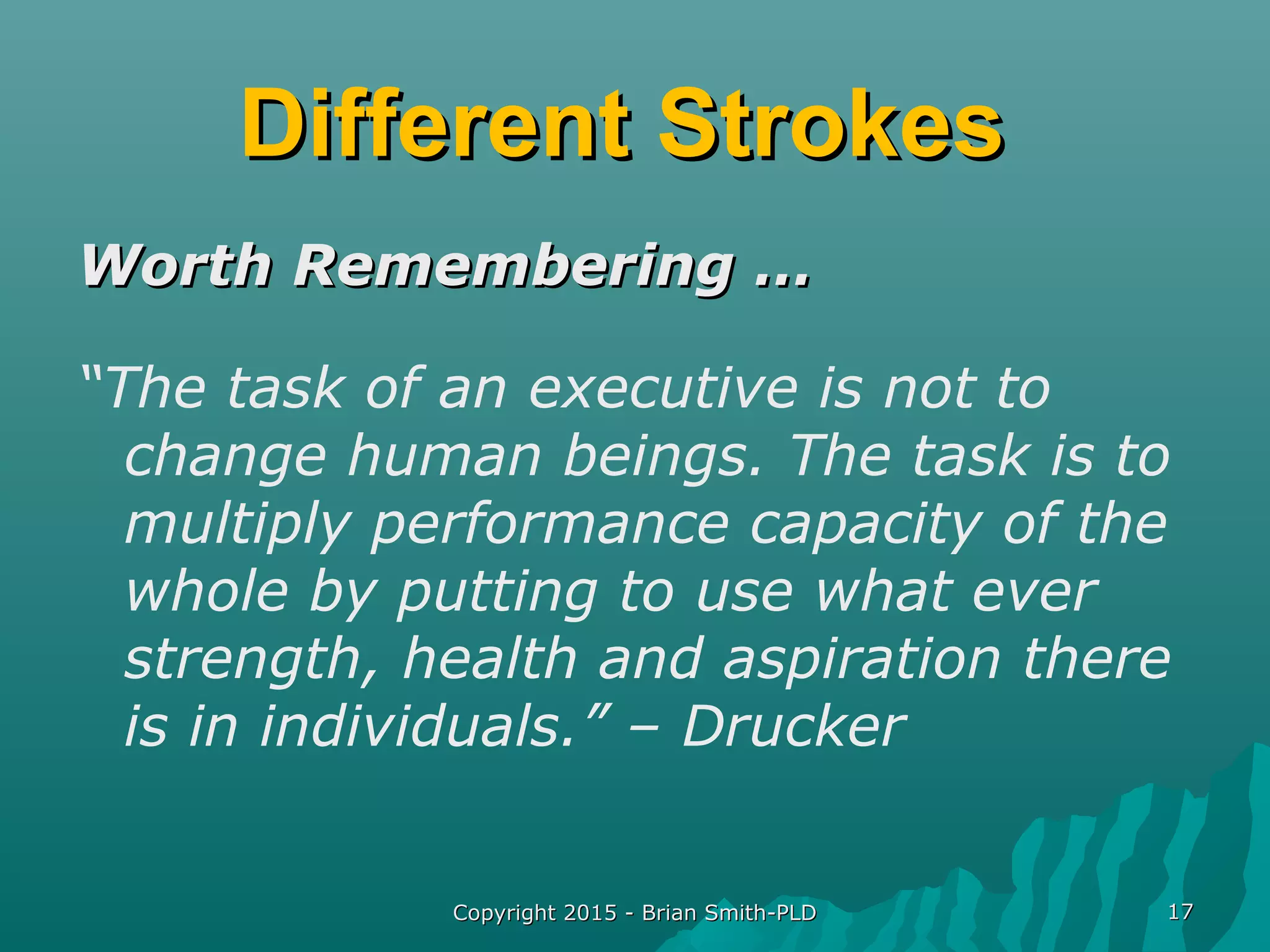 Different StrokesDifferent Strokes
Worth Remembering …Worth Remembering …
“The task of an executive is not to
change human beings. The task is to
multiply performance capacity of the
whole by putting to use what ever
strength, health and aspiration there
is in individuals.” – Drucker
Copyright 2015 - Brian Smith-PLDCopyright 2015 - Brian Smith-PLD 1717
 
