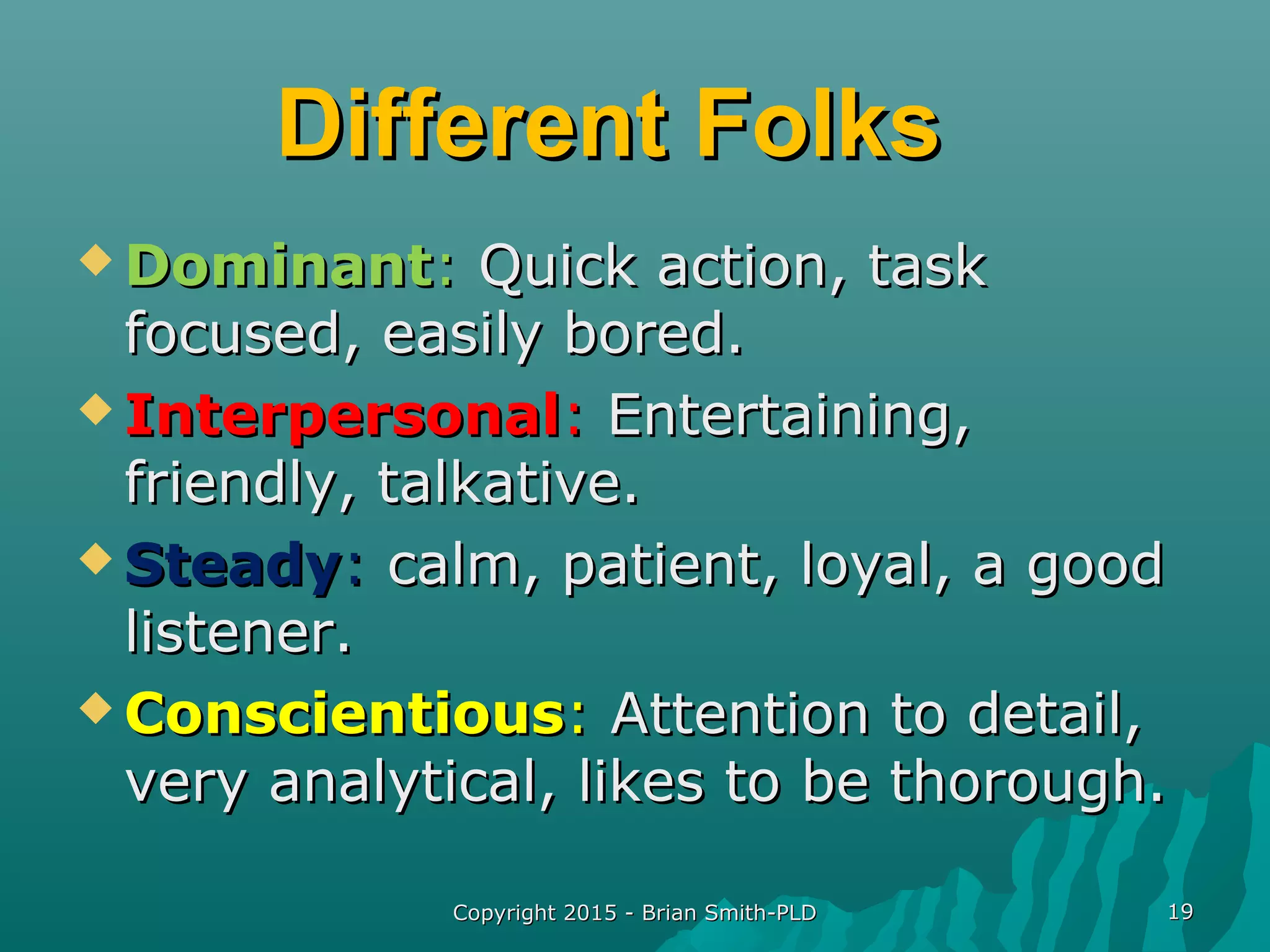 Copyright 2015 - Brian Smith-PLDCopyright 2015 - Brian Smith-PLD 1919
Different FolksDifferent Folks
 DominantDominant:: Quick action, taskQuick action, task
focused, easily bored.focused, easily bored.
 InterpersonalInterpersonal:: Entertaining,Entertaining,
friendly, talkative.friendly, talkative.
 SteadySteady:: calm, patient, loyal, a goodcalm, patient, loyal, a good
listener.listener.
 ConscientiousConscientious:: Attention to detail,Attention to detail,
very analytical, likes to be thorough.very analytical, likes to be thorough.
 