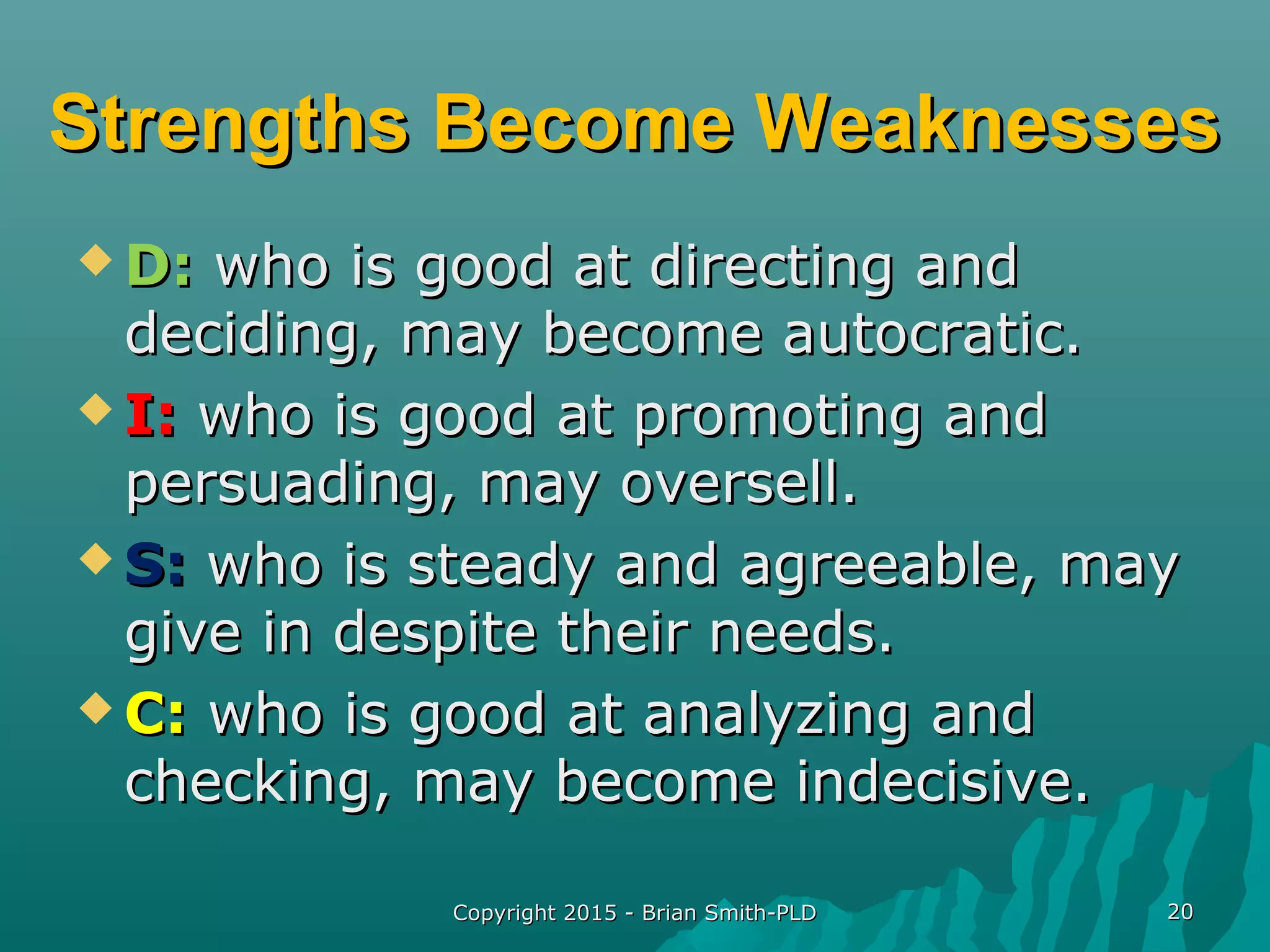 Copyright 2015 - Brian Smith-PLDCopyright 2015 - Brian Smith-PLD 2020
Strengths Become WeaknessesStrengths Become Weaknesses
 D:D: who is good at directing andwho is good at directing and
deciding, may become autocratic.deciding, may become autocratic.
 I:I: who is good at promoting andwho is good at promoting and
persuading, may oversell.persuading, may oversell.
 S:S: who is steady and agreeable, maywho is steady and agreeable, may
give in despite their needs.give in despite their needs.
 C:C: who is good at analyzing andwho is good at analyzing and
checking, may become indecisive.checking, may become indecisive.
 