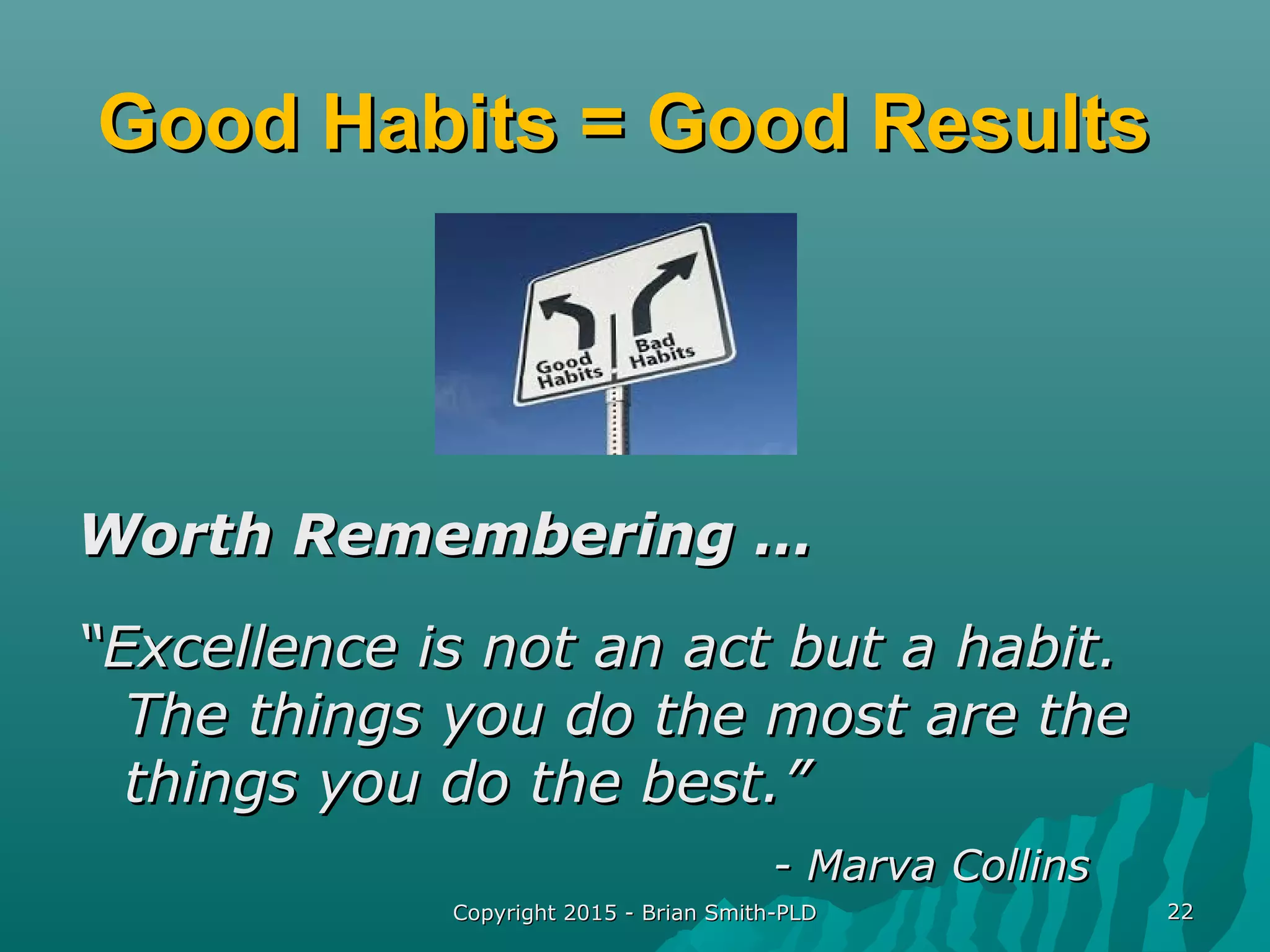 Copyright 2015 - Brian Smith-PLDCopyright 2015 - Brian Smith-PLD 2222
Good Habits = Good ResultsGood Habits = Good Results
Worth Remembering …Worth Remembering …
““Excellence is not an act but a habit.Excellence is not an act but a habit.
The things you do the most are theThe things you do the most are the
things you do the best.”things you do the best.”
- Marva Collins- Marva Collins
 