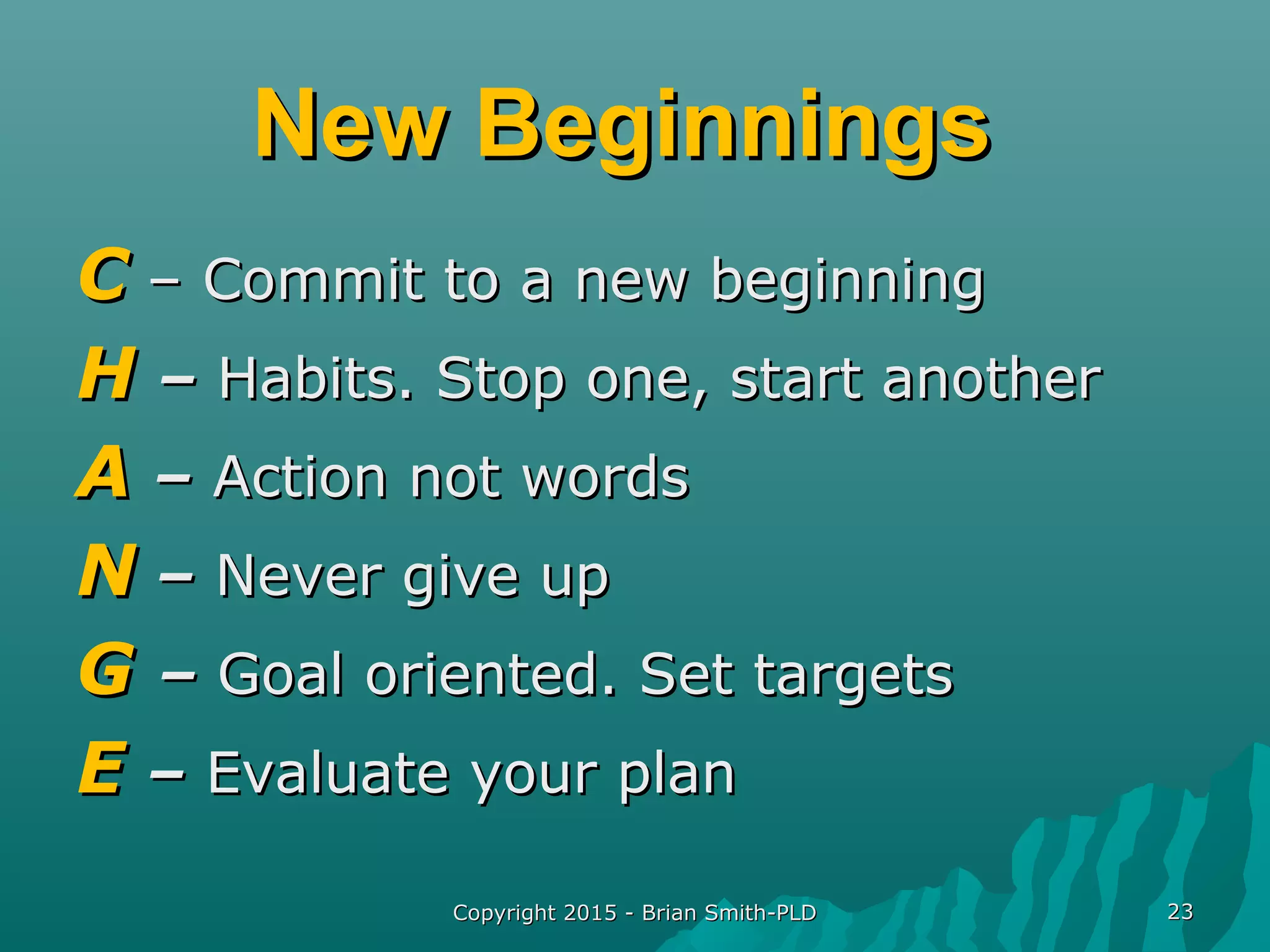 Copyright 2015 - Brian Smith-PLDCopyright 2015 - Brian Smith-PLD 2323
New BeginningsNew Beginnings
CC – Commit to a new beginning– Commit to a new beginning
HH –– Habits. Stop one, start anotherHabits. Stop one, start another
AA –– Action not wordsAction not words
NN –– Never give upNever give up
GG –– Goal oriented. Set targetsGoal oriented. Set targets
EE –– Evaluate your planEvaluate your plan
 