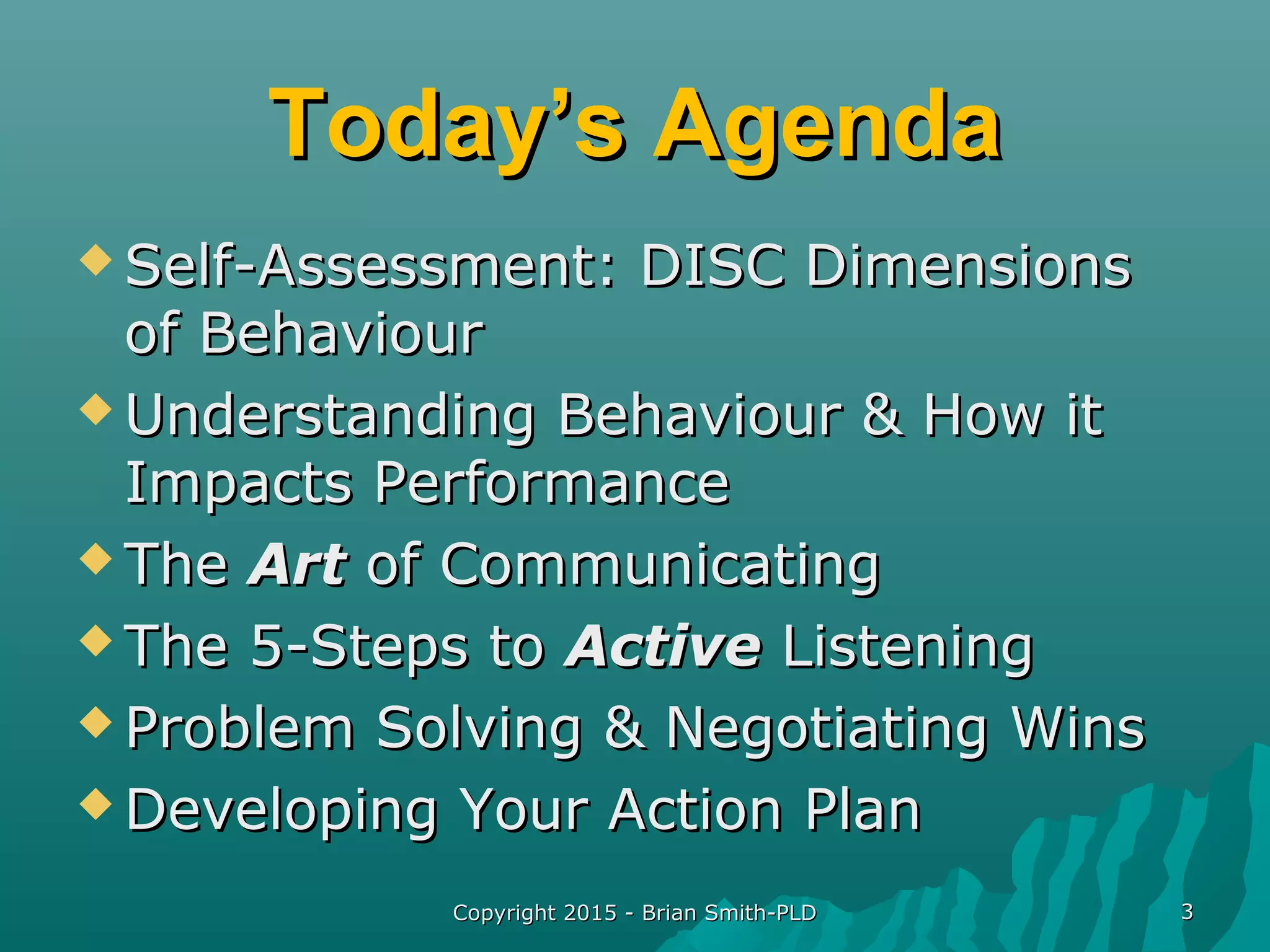 Copyright 2015 - Brian Smith-PLDCopyright 2015 - Brian Smith-PLD 33
Today’s AgendaToday’s Agenda
 Self-Assessment: DISC DimensionsSelf-Assessment: DISC Dimensions
of Behaviourof Behaviour
 Understanding Behaviour & How itUnderstanding Behaviour & How it
Impacts PerformanceImpacts Performance
 TheThe ArtArt of Communicatingof Communicating
 The 5-Steps toThe 5-Steps to ActiveActive ListeningListening
 Problem Solving & Negotiating WinsProblem Solving & Negotiating Wins
 Developing Your Action PlanDeveloping Your Action Plan
 