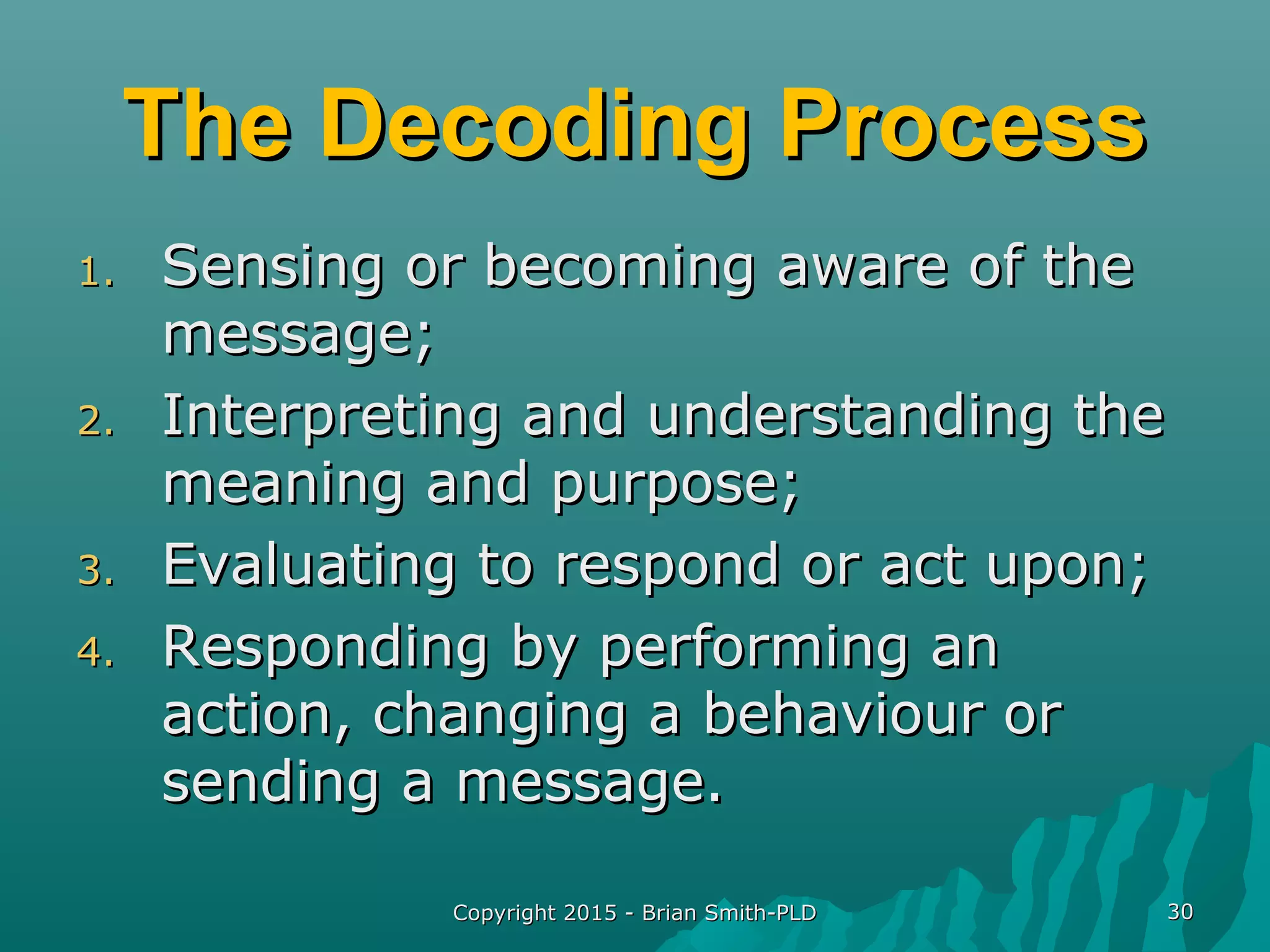 Copyright 2015 - Brian Smith-PLDCopyright 2015 - Brian Smith-PLD 3030
The Decoding ProcessThe Decoding Process
1.1. Sensing or becoming aware of theSensing or becoming aware of the
message;message;
2.2. Interpreting and understanding theInterpreting and understanding the
meaning and purpose;meaning and purpose;
3.3. Evaluating to respond or act upon;Evaluating to respond or act upon;
4.4. Responding by performing anResponding by performing an
action, changing a behaviour oraction, changing a behaviour or
sending a message.sending a message.
 