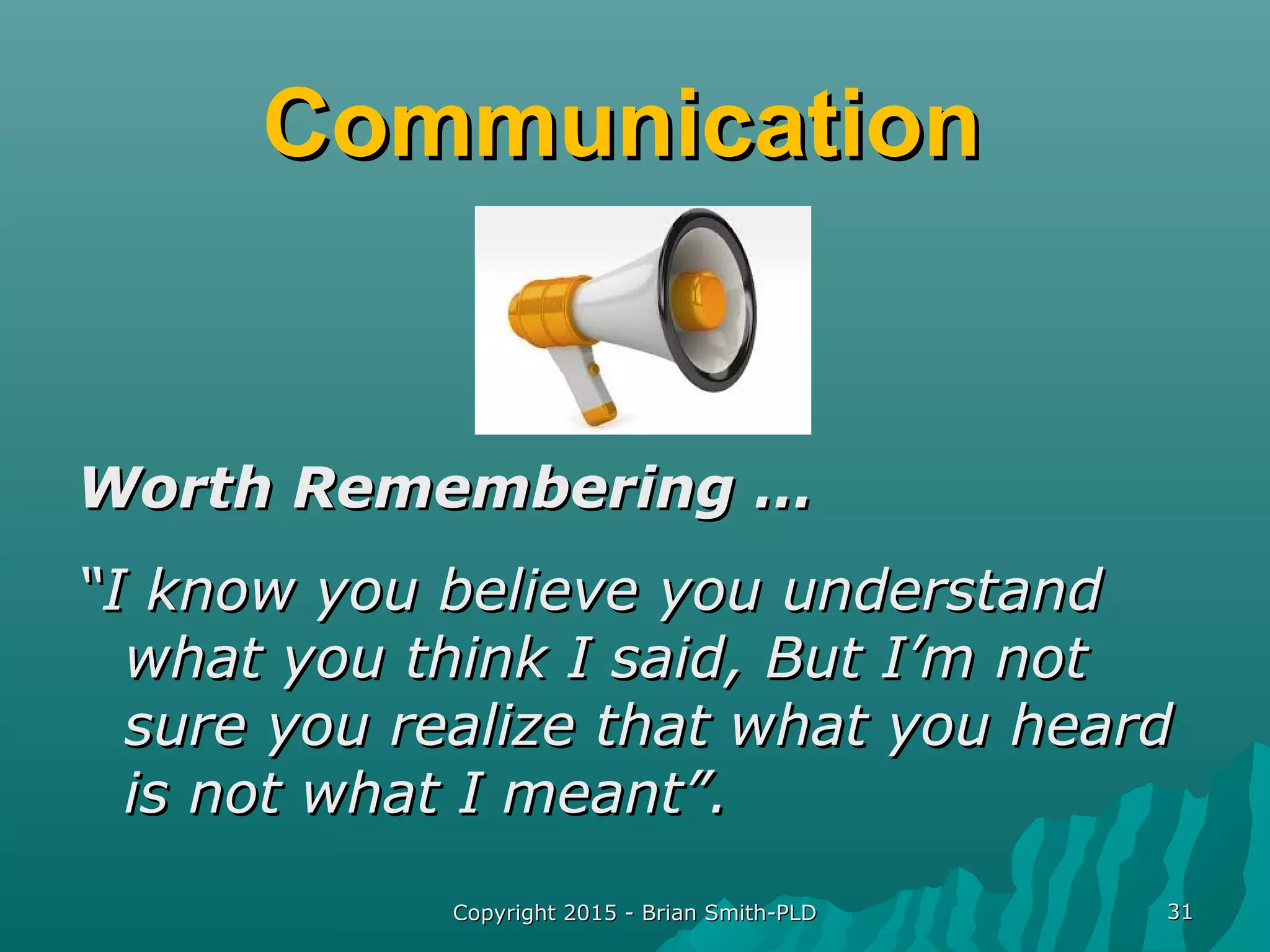 CommunicationCommunication
Worth Remembering …Worth Remembering …
““I know you believe you understandI know you believe you understand
what you think I said, But I’m notwhat you think I said, But I’m not
sure you realize that what you heardsure you realize that what you heard
is not what I meant”.is not what I meant”.
Copyright 2015 - Brian Smith-PLDCopyright 2015 - Brian Smith-PLD 3131
 