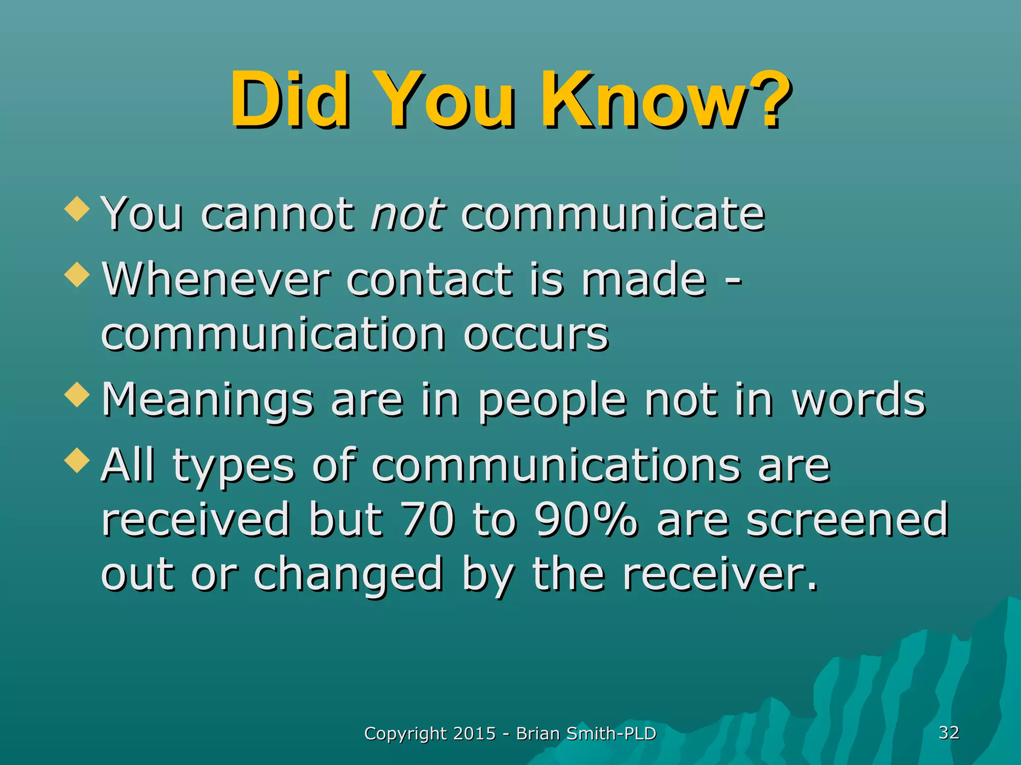Copyright 2015 - Brian Smith-PLDCopyright 2015 - Brian Smith-PLD 3232
Did You Know?Did You Know?
 You cannotYou cannot notnot communicatecommunicate
 Whenever contact is made -Whenever contact is made -
communication occurscommunication occurs
 Meanings are in people not in wordsMeanings are in people not in words
 All types of communications areAll types of communications are
received but 70 to 90% are screenedreceived but 70 to 90% are screened
out or changed by the receiver.out or changed by the receiver.
 
