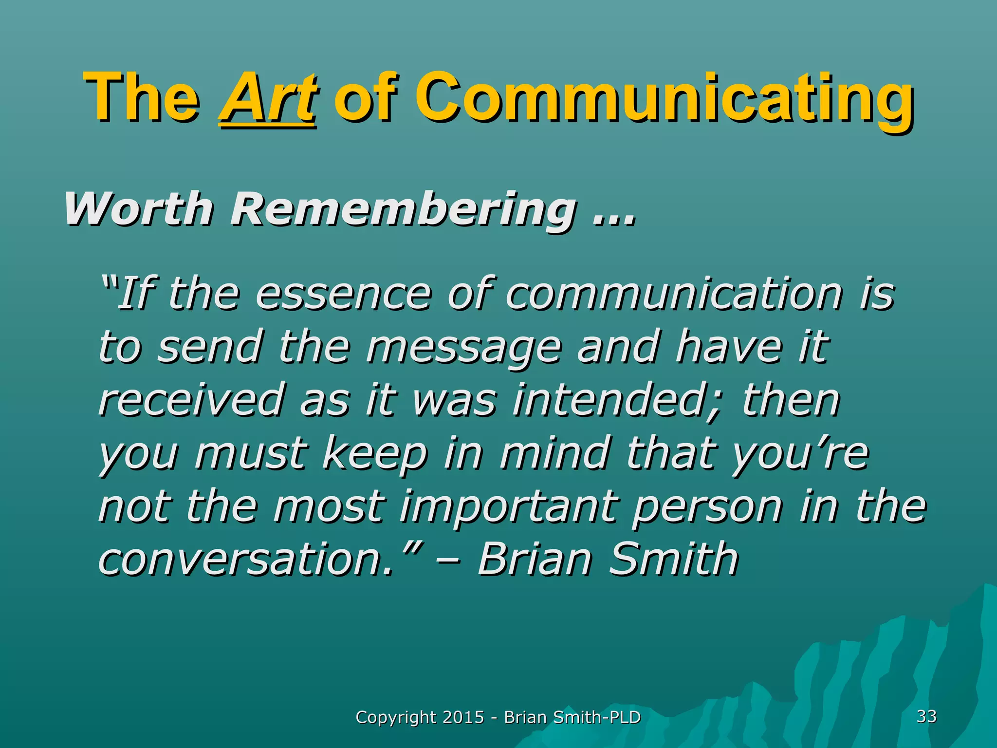 Copyright 2015 - Brian Smith-PLDCopyright 2015 - Brian Smith-PLD 3333
TheThe ArtArt of Communicatingof Communicating
Worth Remembering …Worth Remembering …
““If the essence of communication isIf the essence of communication is
to send the message and have itto send the message and have it
received as it was intended; thenreceived as it was intended; then
you must keep in mind that you’reyou must keep in mind that you’re
not the most important person in thenot the most important person in the
conversation.” – Brian Smithconversation.” – Brian Smith
 