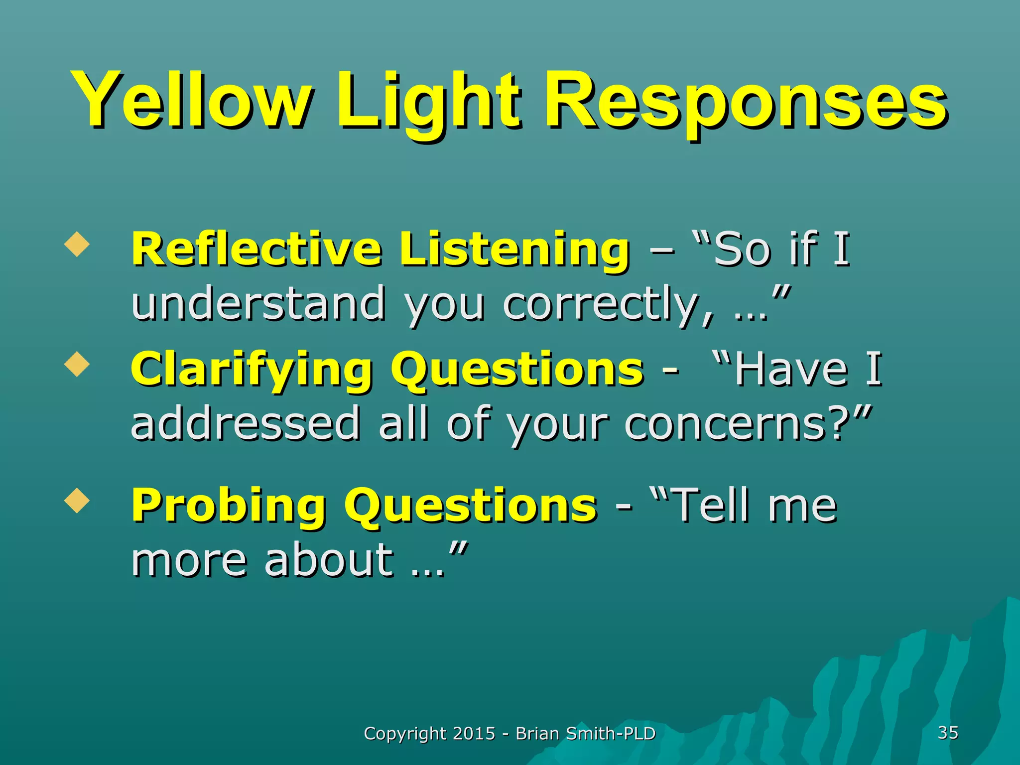Copyright 2015 - Brian Smith-PLDCopyright 2015 - Brian Smith-PLD 3535
Yellow Light ResponsesYellow Light Responses
 Reflective ListeningReflective Listening – “So if I– “So if I
understand you correctly, …”understand you correctly, …”
 Clarifying QuestionsClarifying Questions -- “Have I“Have I
addressed all of your concerns?”addressed all of your concerns?”
 Probing QuestionsProbing Questions - “Tell me- “Tell me
more about …”more about …”
 