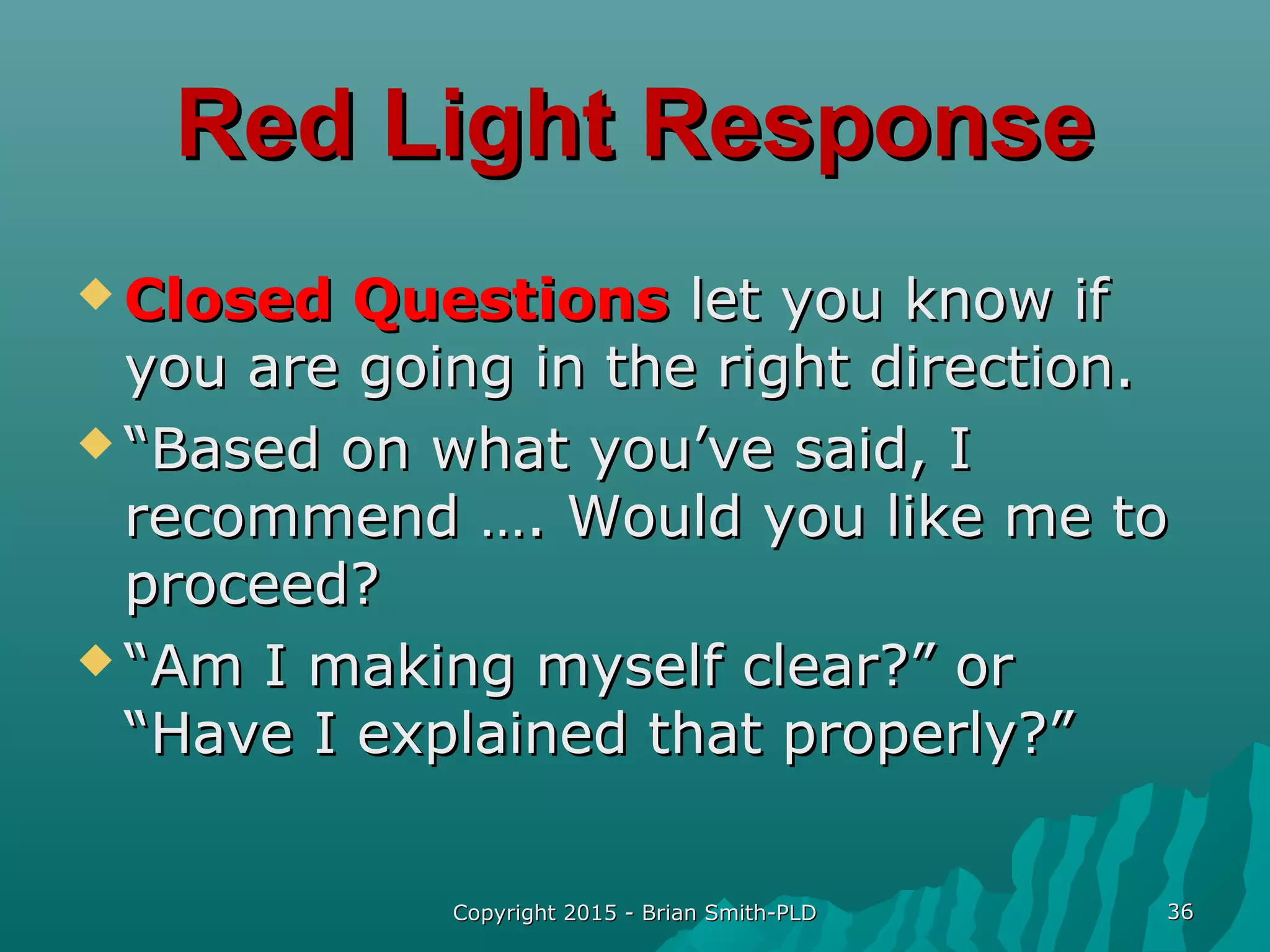 Copyright 2015 - Brian Smith-PLDCopyright 2015 - Brian Smith-PLD 3636
Red Light ResponseRed Light Response
 Closed QuestionsClosed Questions let you know iflet you know if
you are going in the right direction.you are going in the right direction.
 ““Based on what you’ve said, IBased on what you’ve said, I
recommend …. Would you like me torecommend …. Would you like me to
proceed?proceed?
 ““Am I making myself clear?” orAm I making myself clear?” or
“Have I explained that properly?”“Have I explained that properly?”
 