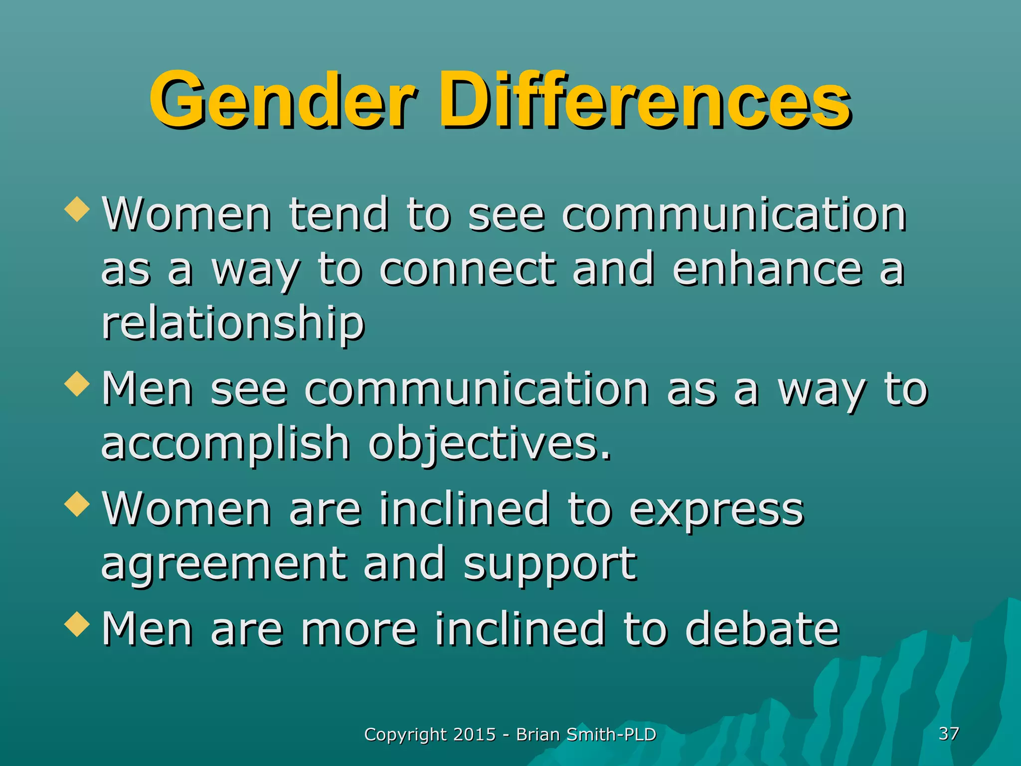 Gender DifferencesGender Differences
 Women tend to see communicationWomen tend to see communication
as a way to connect and enhance aas a way to connect and enhance a
relationshiprelationship
 Men see communication as a way toMen see communication as a way to
accomplish objectives.accomplish objectives.
 Women are inclined to expressWomen are inclined to express
agreement and supportagreement and support
 Men are more inclined to debateMen are more inclined to debate
Copyright 2015 - Brian Smith-PLDCopyright 2015 - Brian Smith-PLD 3737
 
