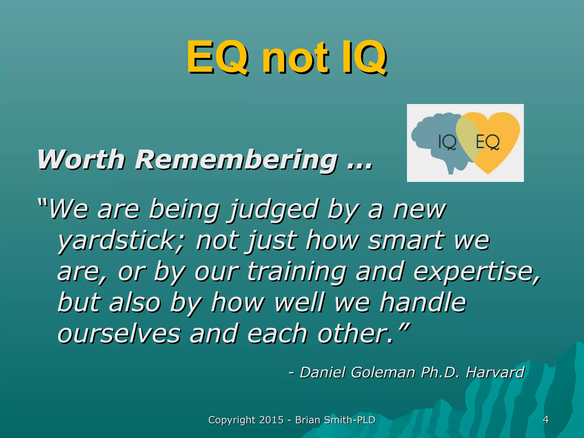 Copyright 2015 - Brian Smith-PLDCopyright 2015 - Brian Smith-PLD 44
EQ not IQEQ not IQ
Worth Remembering …Worth Remembering …
““We are being judged by a newWe are being judged by a new
yardstick; not just how smart weyardstick; not just how smart we
are, or by our training and expertise,are, or by our training and expertise,
but also by how well we handlebut also by how well we handle
ourselves and each other.”ourselves and each other.”
- Daniel Goleman Ph.D. Harvard- Daniel Goleman Ph.D. Harvard
 