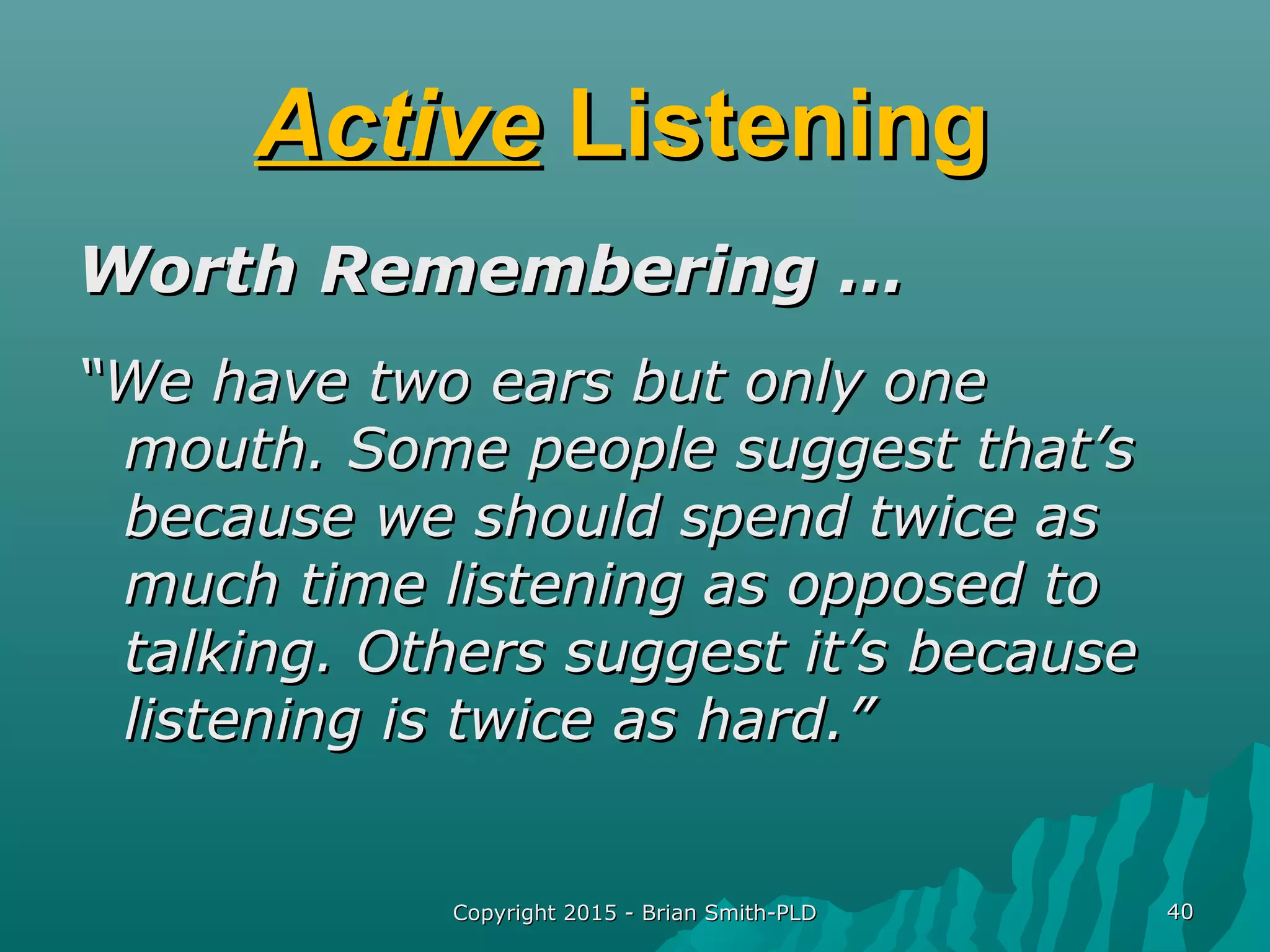 Copyright 2015 - Brian Smith-PLDCopyright 2015 - Brian Smith-PLD 4040
ActiveActive ListeningListening
Worth Remembering …Worth Remembering …
““We have two ears but only oneWe have two ears but only one
mouth. Some people suggest that’smouth. Some people suggest that’s
because we should spend twice asbecause we should spend twice as
much time listening as opposed tomuch time listening as opposed to
talking. Others suggest it’s becausetalking. Others suggest it’s because
listening is twice as hard.”listening is twice as hard.”
 