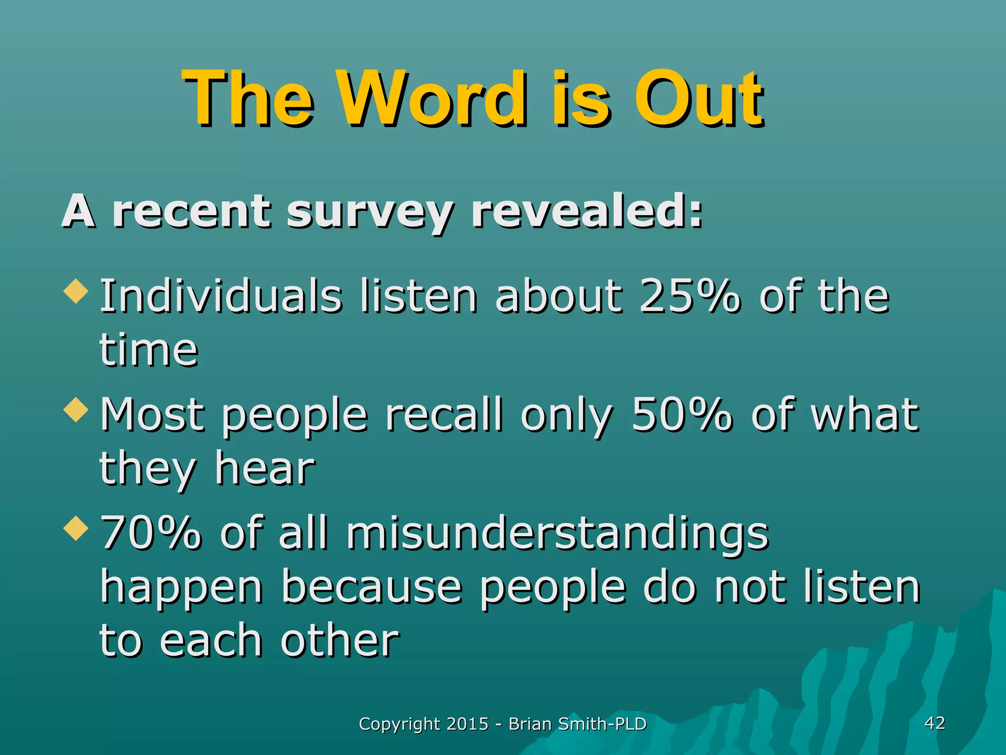 Copyright 2015 - Brian Smith-PLDCopyright 2015 - Brian Smith-PLD 4242
The Word is OutThe Word is Out
A recent survey revealed:A recent survey revealed:
 Individuals listen about 25% of theIndividuals listen about 25% of the
timetime
 Most people recall only 50% of whatMost people recall only 50% of what
they hearthey hear
 70% of all misunderstandings70% of all misunderstandings
happen because people do not listenhappen because people do not listen
to each otherto each other
 