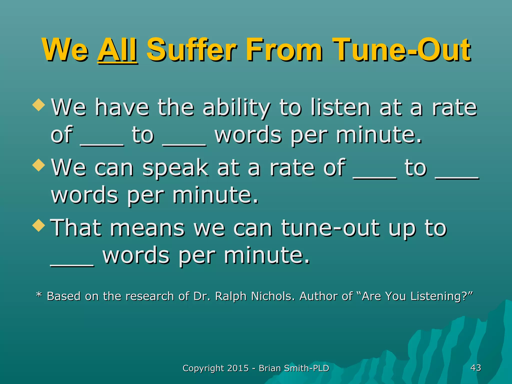 Copyright 2015 - Brian Smith-PLDCopyright 2015 - Brian Smith-PLD 4343
WeWe AllAll Suffer From Tune-OutSuffer From Tune-Out
 We have the ability to listen at a rateWe have the ability to listen at a rate
of ___ to ___ words per minute.of ___ to ___ words per minute.
 We can speak at a rate of ___ to ___We can speak at a rate of ___ to ___
words per minute.words per minute.
 That means we can tune-out up toThat means we can tune-out up to
___ words per minute.___ words per minute.
* Based on the research of Dr. Ralph Nichols. Author of “Are You Listening?”* Based on the research of Dr. Ralph Nichols. Author of “Are You Listening?”
 