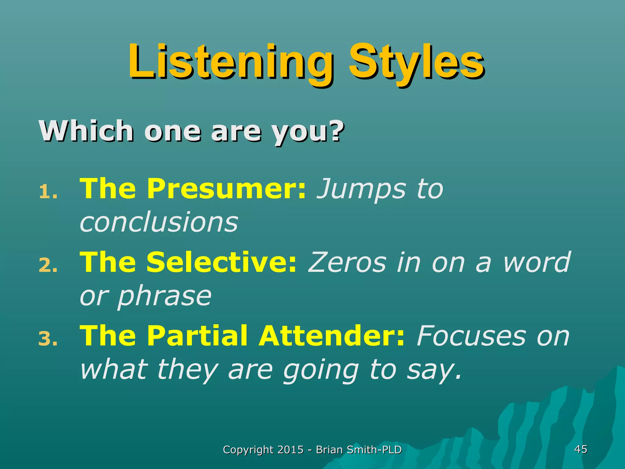 Copyright 2015 - Brian Smith-PLDCopyright 2015 - Brian Smith-PLD 4545
Listening StylesListening Styles
Which one are you?Which one are you?
1. The Presumer: Jumps to
conclusions
2. The Selective: Zeros in on a word
or phrase
3. The Partial Attender: Focuses on
what they are going to say.
 