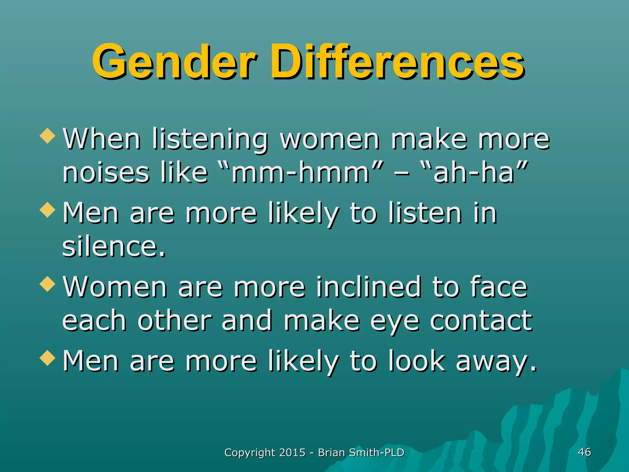 Gender DifferencesGender Differences
 When listening women make moreWhen listening women make more
noises like “mm-hmm” – “ah-ha”noises like “mm-hmm” – “ah-ha”
 Men are more likely to listen inMen are more likely to listen in
silence.silence.
 Women are more inclined to faceWomen are more inclined to face
each other and make eye contacteach other and make eye contact
 Men are more likely to look away.Men are more likely to look away.
Copyright 2015 - Brian Smith-PLDCopyright 2015 - Brian Smith-PLD 4646
 