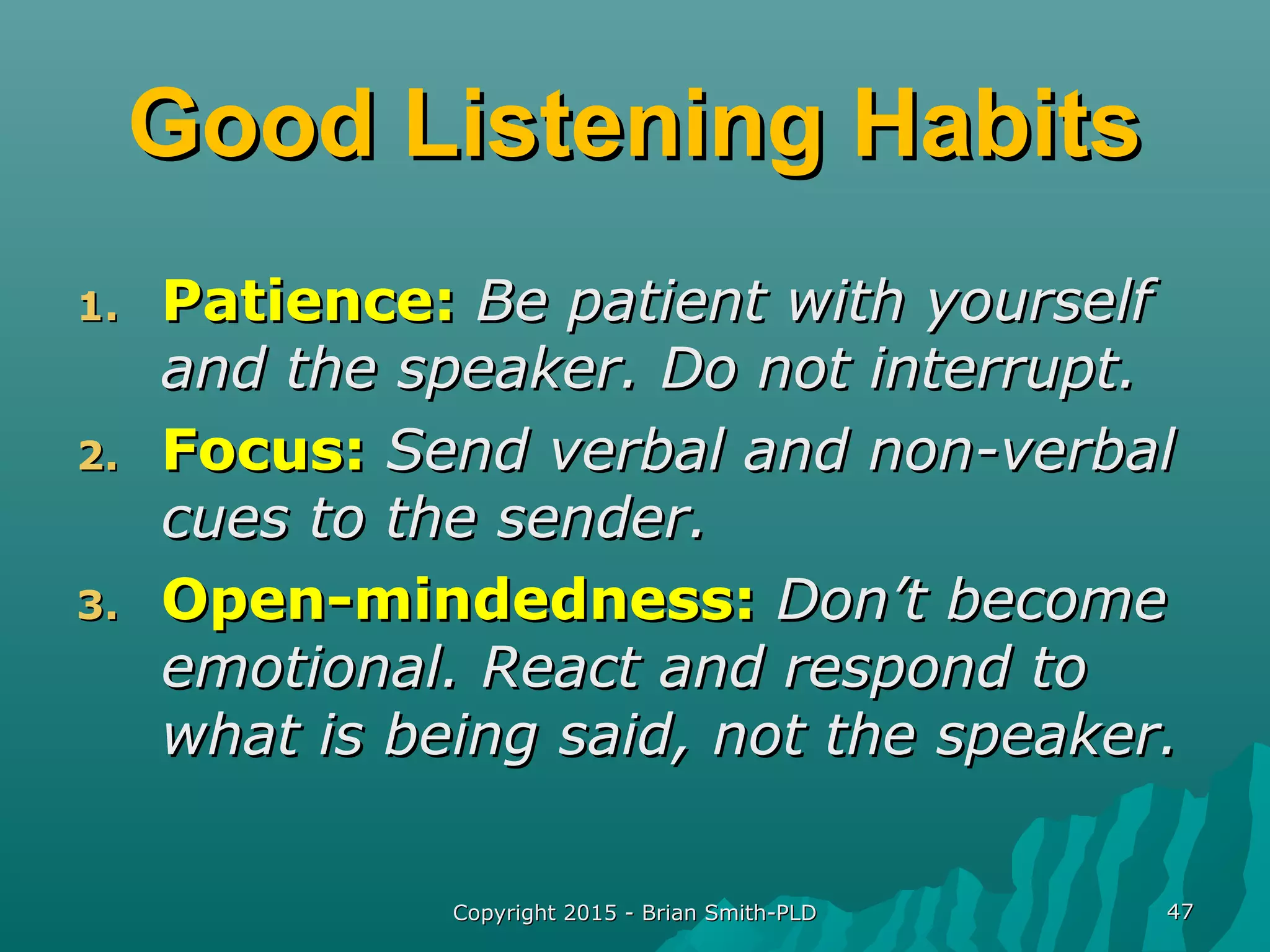 Copyright 2015 - Brian Smith-PLDCopyright 2015 - Brian Smith-PLD 4747
Good Listening HabitsGood Listening Habits
1.1. Patience:Patience: Be patient with yourselfBe patient with yourself
and the speaker. Do not interrupt.and the speaker. Do not interrupt.
2.2. Focus:Focus: Send verbal and non-verbalSend verbal and non-verbal
cues to the sender.cues to the sender.
3.3. Open-mindedness:Open-mindedness: Don’t becomeDon’t become
emotional. React and respond toemotional. React and respond to
what is being said, not the speaker.what is being said, not the speaker.
 