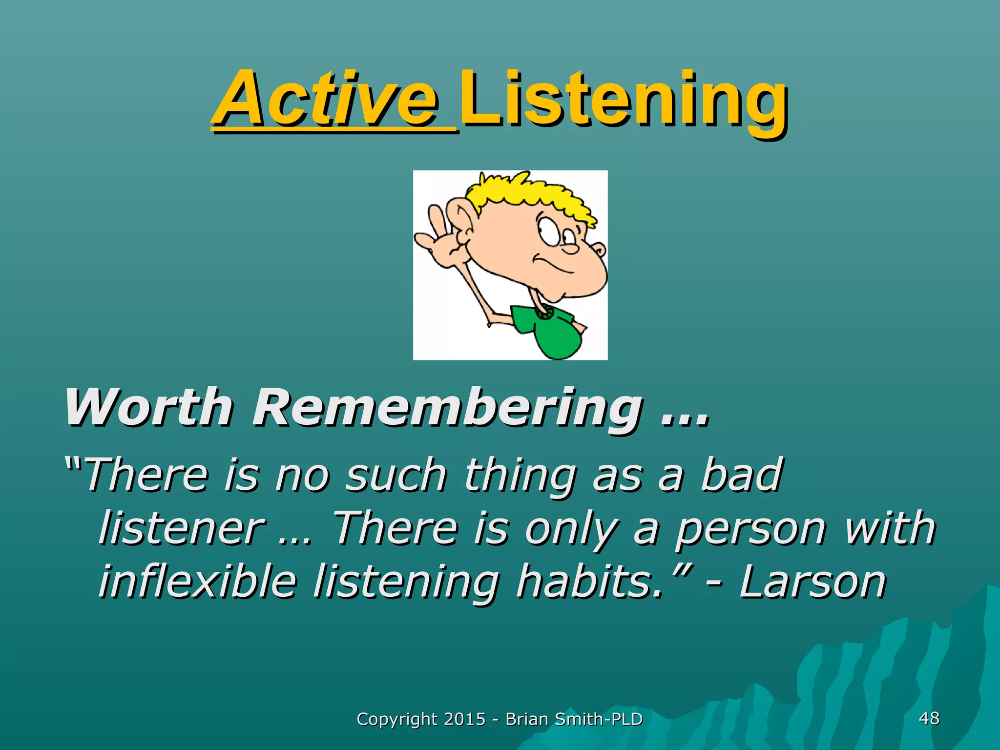 Copyright 2015 - Brian Smith-PLDCopyright 2015 - Brian Smith-PLD 4848
ActiveActive ListeningListening
Worth Remembering …Worth Remembering …
““There is no such thing as a badThere is no such thing as a bad
listener … There is only a person withlistener … There is only a person with
inflexible listening habits.” - Larsoninflexible listening habits.” - Larson
 
