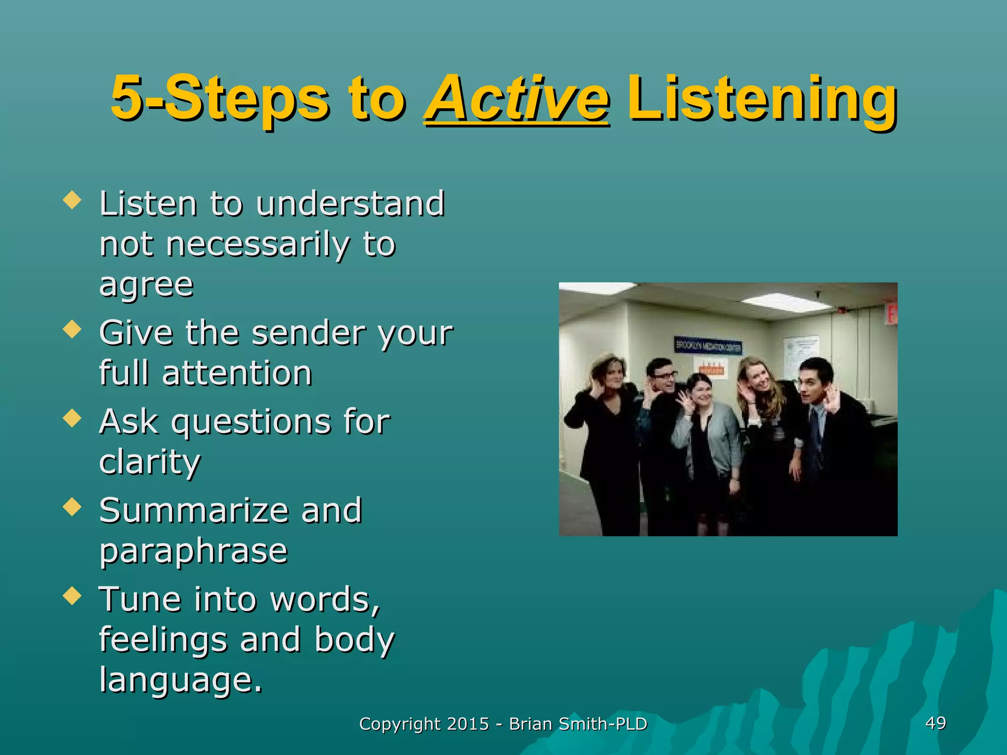Copyright 2015 - Brian Smith-PLDCopyright 2015 - Brian Smith-PLD 4949
5-Steps to5-Steps to ActiveActive ListeningListening
 Listen to understandListen to understand
not necessarily tonot necessarily to
agreeagree
 Give the sender yourGive the sender your
full attentionfull attention
 Ask questions forAsk questions for
clarityclarity
 Summarize andSummarize and
paraphraseparaphrase
 Tune into words,Tune into words,
feelings and bodyfeelings and body
language.language.
 