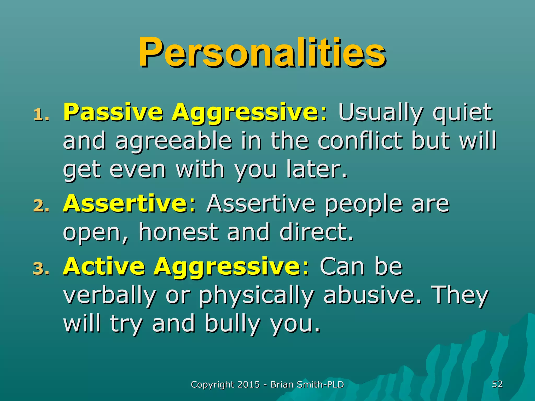 PersonalitiesPersonalities
1.1. Passive AggressivePassive Aggressive:: Usually quietUsually quiet
and agreeable in the conflict but willand agreeable in the conflict but will
get even with you later.get even with you later.
2.2. AssertiveAssertive:: Assertive people areAssertive people are
open, honest and direct.open, honest and direct.
3.3. Active AggressiveActive Aggressive:: Can beCan be
verbally or physically abusive. Theyverbally or physically abusive. They
will try and bully you.will try and bully you.
Copyright 2015 - Brian Smith-PLDCopyright 2015 - Brian Smith-PLD 5252
 