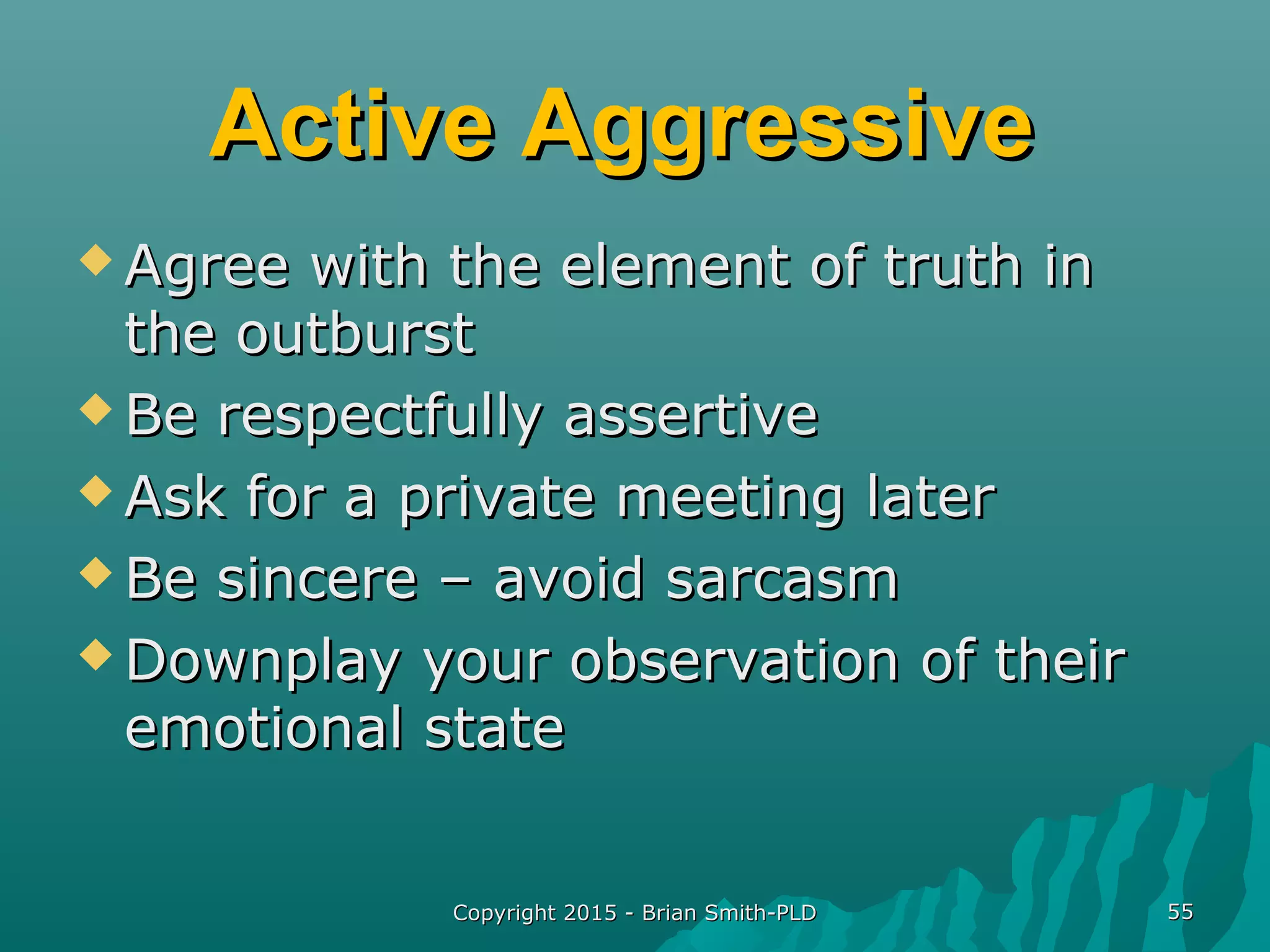 Active AggressiveActive Aggressive
 Agree with the element of truth inAgree with the element of truth in
the outburstthe outburst
 Be respectfully assertiveBe respectfully assertive
 Ask for a private meeting laterAsk for a private meeting later
 Be sincere – avoid sarcasmBe sincere – avoid sarcasm
 Downplay your observation of theirDownplay your observation of their
emotional stateemotional state
Copyright 2015 - Brian Smith-PLDCopyright 2015 - Brian Smith-PLD 5555
 