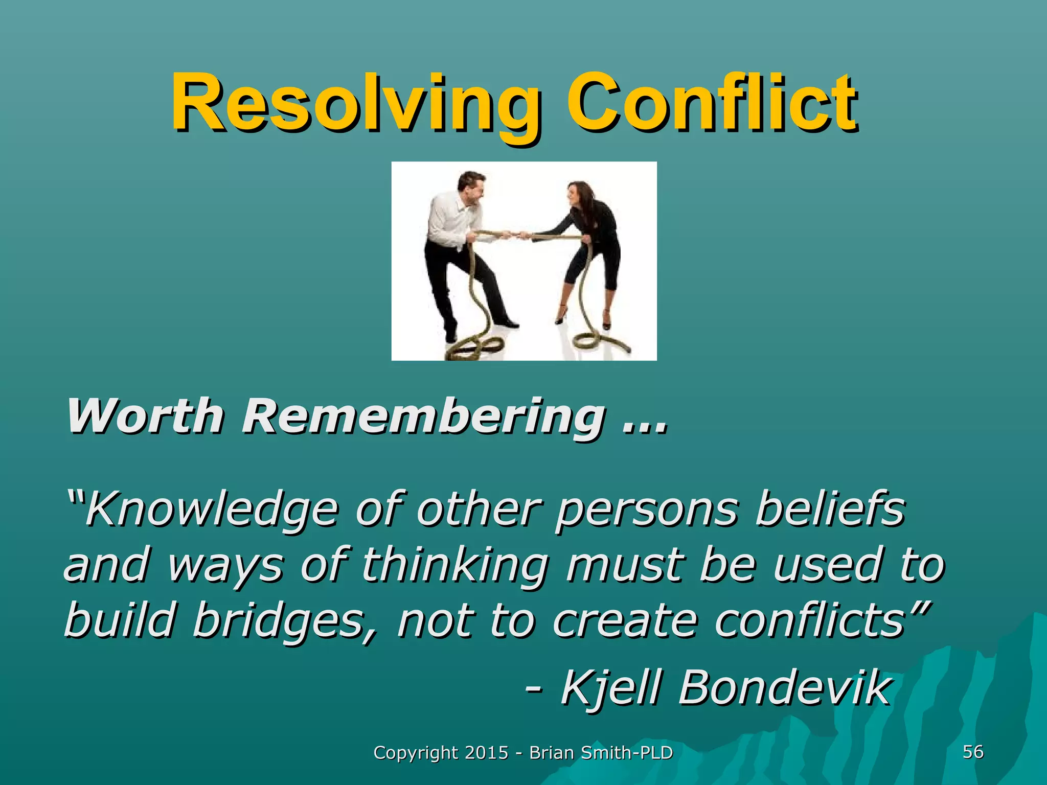 Resolving ConflictResolving Conflict
Worth Remembering …Worth Remembering …
““Knowledge of other persons beliefsKnowledge of other persons beliefs
and ways of thinking must be used toand ways of thinking must be used to
build bridges, not to create conflicts”build bridges, not to create conflicts”
- Kjell Bondevik- Kjell Bondevik
Copyright 2015 - Brian Smith-PLDCopyright 2015 - Brian Smith-PLD 5656
 