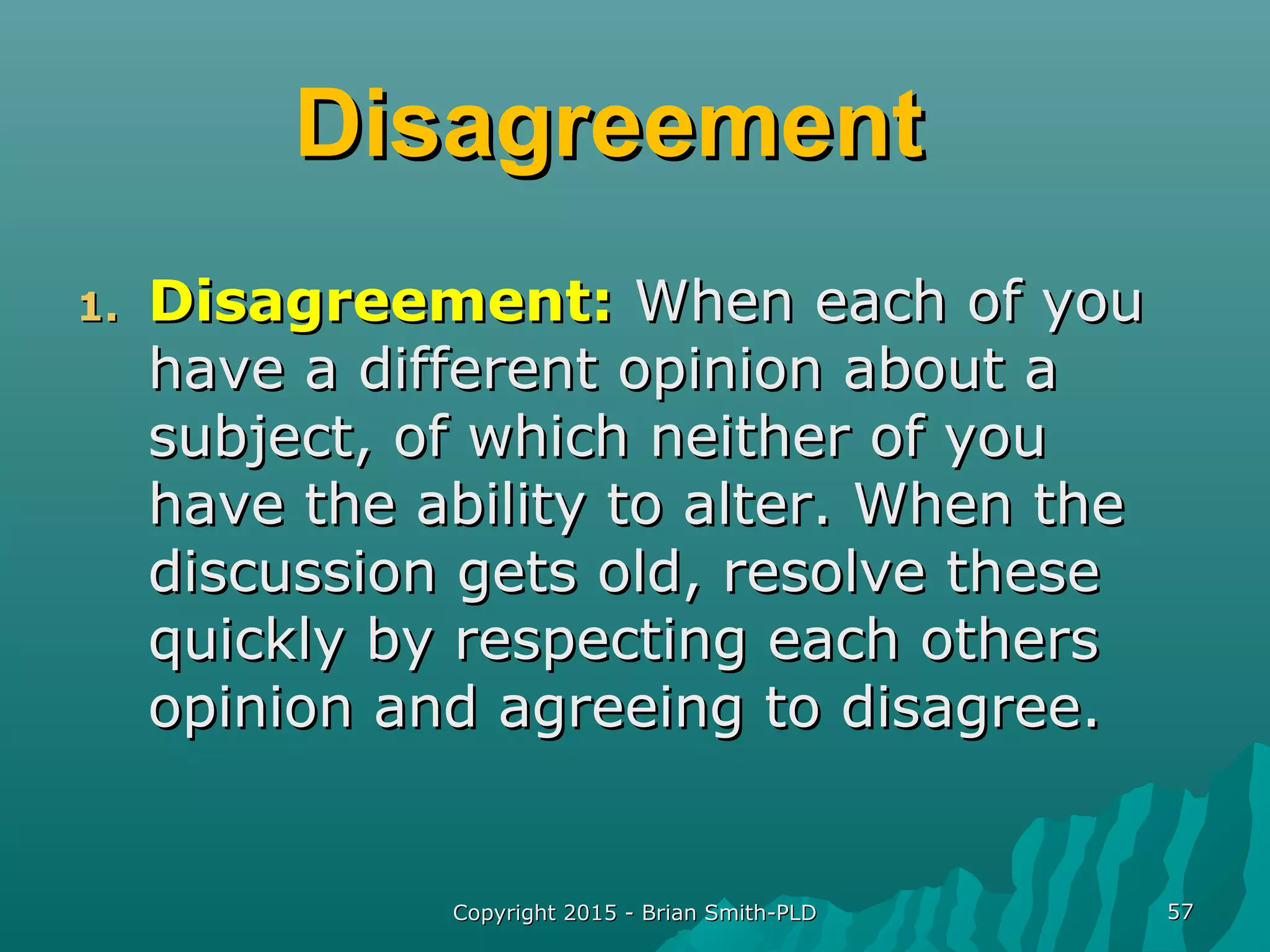DisagreementDisagreement
1.1. Disagreement:Disagreement: When each of youWhen each of you
have a different opinion about ahave a different opinion about a
subject, of which neither of yousubject, of which neither of you
have the ability to alter. When thehave the ability to alter. When the
discussion gets old, resolve thesediscussion gets old, resolve these
quickly by respecting each othersquickly by respecting each others
opinion and agreeing to disagree.opinion and agreeing to disagree.
Copyright 2015 - Brian Smith-PLDCopyright 2015 - Brian Smith-PLD 5757
 