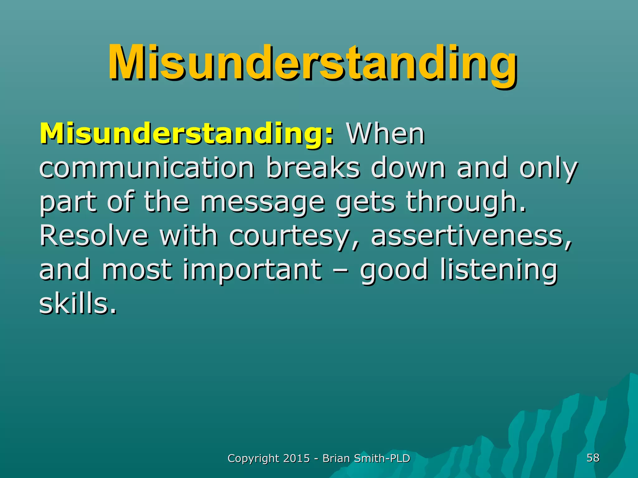 MisunderstandingMisunderstanding
Misunderstanding:Misunderstanding: WhenWhen
communication breaks down and onlycommunication breaks down and only
part of the message gets through.part of the message gets through.
Resolve with courtesy, assertiveness,Resolve with courtesy, assertiveness,
and most important – good listeningand most important – good listening
skills.skills.
Copyright 2015 - Brian Smith-PLDCopyright 2015 - Brian Smith-PLD 5858
 
