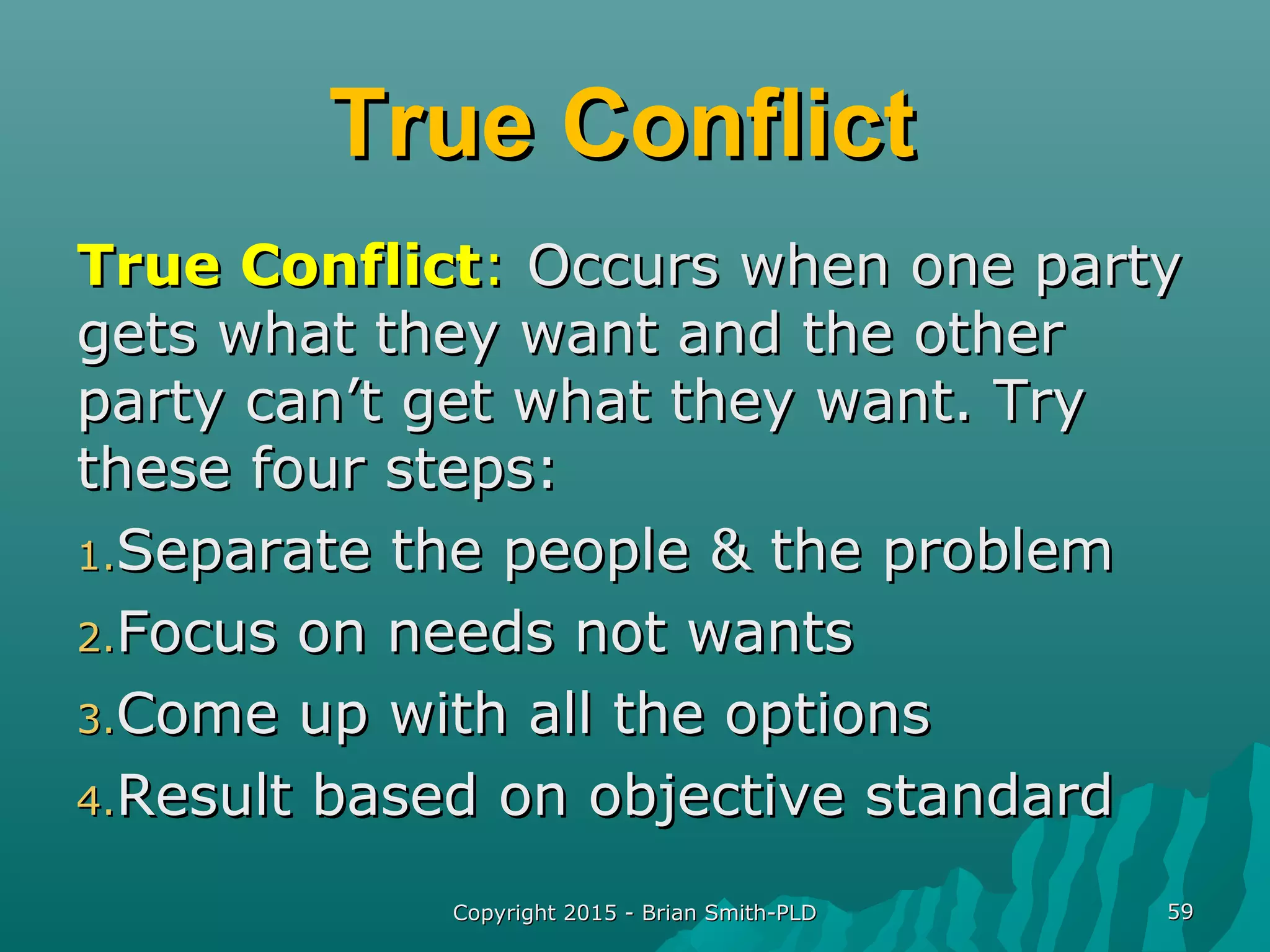 True ConflictTrue Conflict
True ConflictTrue Conflict:: Occurs when one partyOccurs when one party
gets what they want and the othergets what they want and the other
party can’t get what they want. Tryparty can’t get what they want. Try
these four steps:these four steps:
1.1.Separate the people & the problemSeparate the people & the problem
2.2.Focus on needs not wantsFocus on needs not wants
3.3.Come up with all the optionsCome up with all the options
4.4.Result based on objective standardResult based on objective standard
Copyright 2015 - Brian Smith-PLDCopyright 2015 - Brian Smith-PLD 5959
 