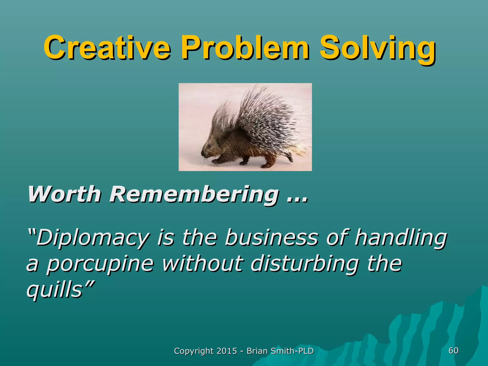 Creative Problem SolvingCreative Problem Solving
Worth Remembering …Worth Remembering …
““Diplomacy is the business of handlingDiplomacy is the business of handling
a porcupine without disturbing thea porcupine without disturbing the
quills”quills”
Copyright 2015 - Brian Smith-PLDCopyright 2015 - Brian Smith-PLD 6060
 