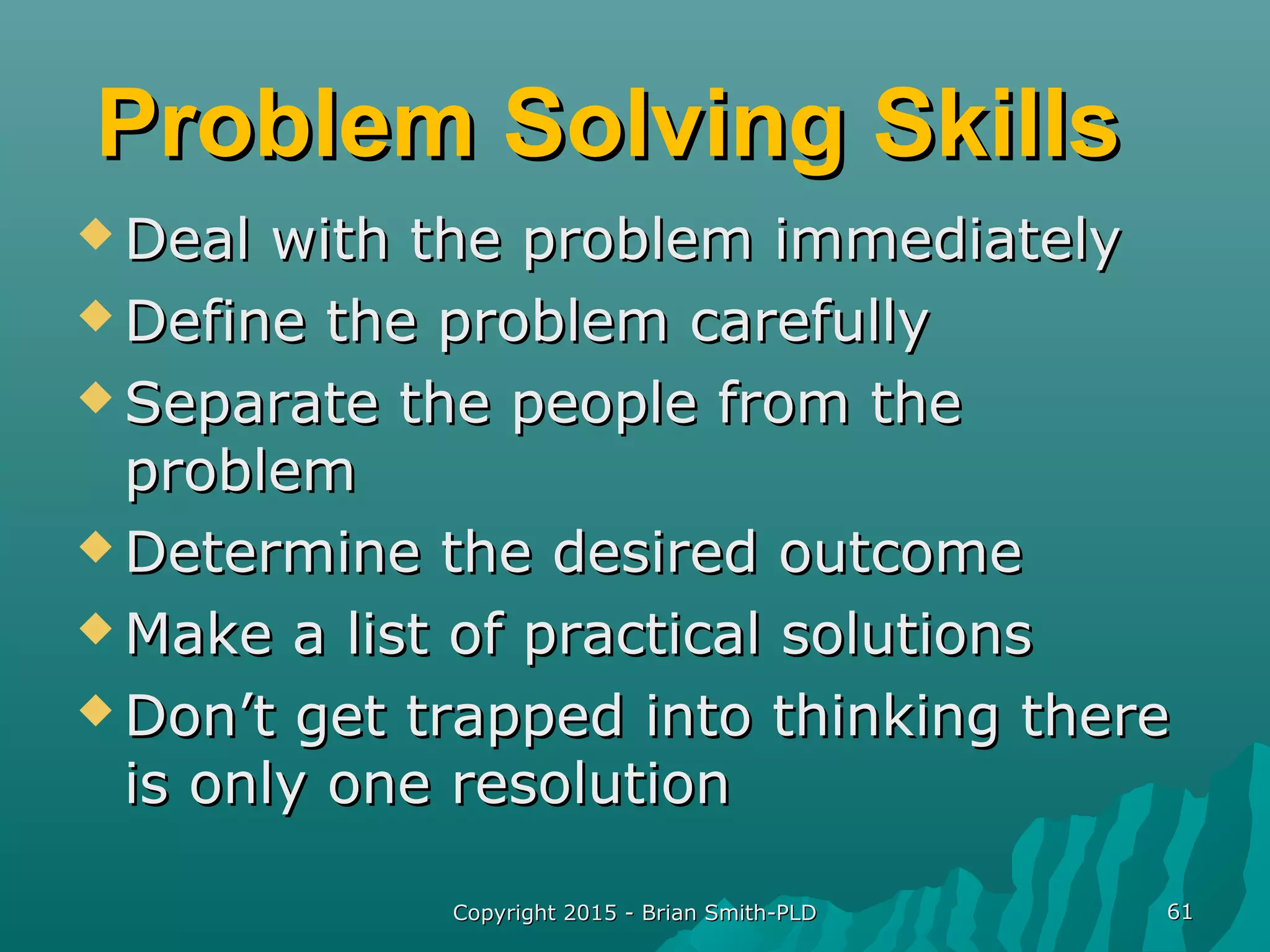 Problem Solving SkillsProblem Solving Skills
 Deal with the problem immediatelyDeal with the problem immediately
 Define the problem carefullyDefine the problem carefully
 Separate the people from theSeparate the people from the
problemproblem
 Determine the desired outcomeDetermine the desired outcome
 Make a list of practical solutionsMake a list of practical solutions
 Don’t get trapped into thinking thereDon’t get trapped into thinking there
is only one resolutionis only one resolution
Copyright 2015 - Brian Smith-PLDCopyright 2015 - Brian Smith-PLD 6161
 