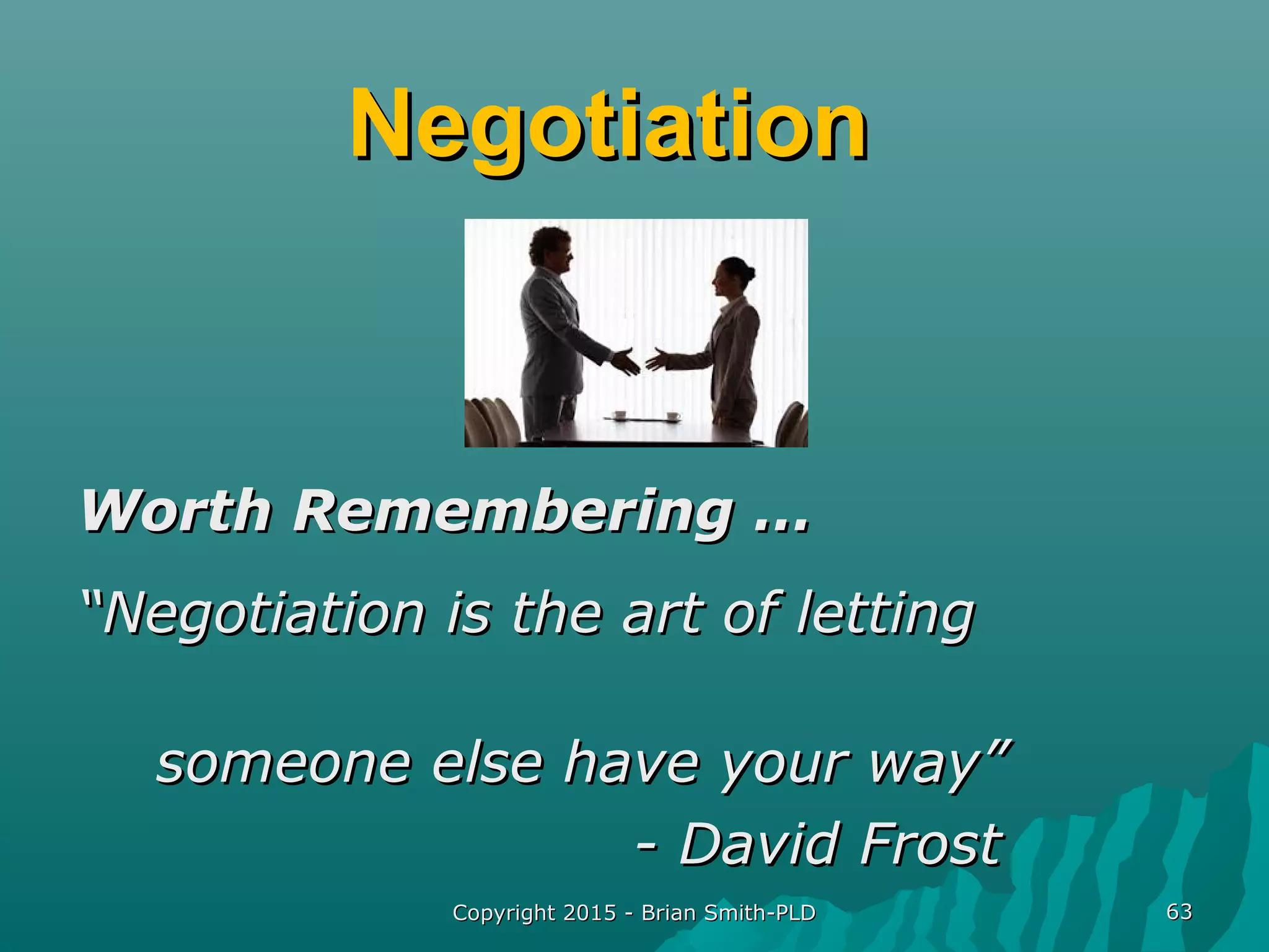 NegotiationNegotiation
Worth Remembering …Worth Remembering …
““Negotiation is the art of lettingNegotiation is the art of letting
someone else have your way”someone else have your way”
- David Frost- David Frost
Copyright 2015 - Brian Smith-PLDCopyright 2015 - Brian Smith-PLD 6363
 